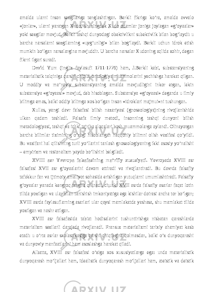 amalda ularni inson sezgilariga tenglashtirgan. Berkli fikriga ko’ra, amalda avvalo «jonlar», ularni yaratgan Xudo, shuningdek Xudo odamlar joniga joylagan «g’oyaalar» yoki sezgilar mavjud. Berkli tashqi dunyodagi obektivlikni subektivlik bilan bog’laydi: u barcha narsalarni sezgilarning «uyg’unligi» bilan bog’laydi. Berkli uchun idrok etish mumkin bo’lgan narsalargina mavjuddir. U barcha narsalar Xudoning aqlida zohir, degan fikrni ilgari suradi. Devid Yum (ingliz faylasufi 1711-1776) ham, J.Berkli kabi, substansiyaning materialistik talqiniga qarshi chiqib, ontologiya muammolarini yechishga harakat qilgan. U moddiy va ma’naviy substansiyaning amalda mavjudligini inkor etgan, lekin substansiya «g’oyaasi» mavjud, deb hisoblagan. Substansiya «g’oyaasi» deganda u ilmiy bilimga emas, balki oddiy bilimga xos bo’lgan inson «idroklari majmui»ni tushungan. Xullas, yangi davr falsafasi bilish nazariyasi (gnoseologiya)ning rivojlanishida ulkan qadam tashladi. Falsafa ilmiy metodi, insonning tashqi dunyoni bilish metodologiyasi, tashqi va ichki tajriba aloqalari bosh muammolarga aylandi. Olinayotgan barcha bilimlar tizimining o’zagi hisoblangan haqqoniy bilimni olish vazifasi qo’yildi. Bu vazifani hal qilishning turli yo’llarini tanlash gnoseologiyaning ikki asosiy yo’nalishi – empirizm va rasionalizm paydo bo’lishini belgiladi. XVIII asr Yevropa falsafasining ma’rifiy xususiyati . Yevropada XVIII asr falsafasi XVII asr g’oyaalarini davom ettiradi va rivojlantiradi. Bu davrda falsafiy tafakkur fan va ijtimoiy amaliyot sohasida erishilgan yutuqlarni umumlashtiradi. Falsafiy g’oyaalar yanada kengroq targ’ib qilinadi, chunki XVII asrda falsafiy asarlar faqat lotin tilida yozilgan va ular bilan tanishish imkoniyatiga ega kishilar doirasi ancha tor bo’lgan; XVIII asrda faylasuflarning asarlari ular qaysi mamlakatda yashasa, shu mamlakat tilida yozil gan va nashr etil gan . XVIII asr falsafasida tabiat hodisalarini tushuntirishga nisbatan qarashlarda materializm sezilarli darajada rivojlanadi. Fransuz materializmi tarixiy ahamiyat kasb etadi: u o’rta asrlar sxolastikasiga qarshi chiqibgina qolmasdan, balki o’z dunyoqarashi va dunyoviy manfaatlarini ham asoslashga harakat qiladi. Albatta, XVIII asr falsafasi o’ziga xos xususiyatlarga ega : unda materialistik dunyoqarash mo’ljallari ham, idealistik dunyoqarash mo’ljallari ham, ateistik va deistik 