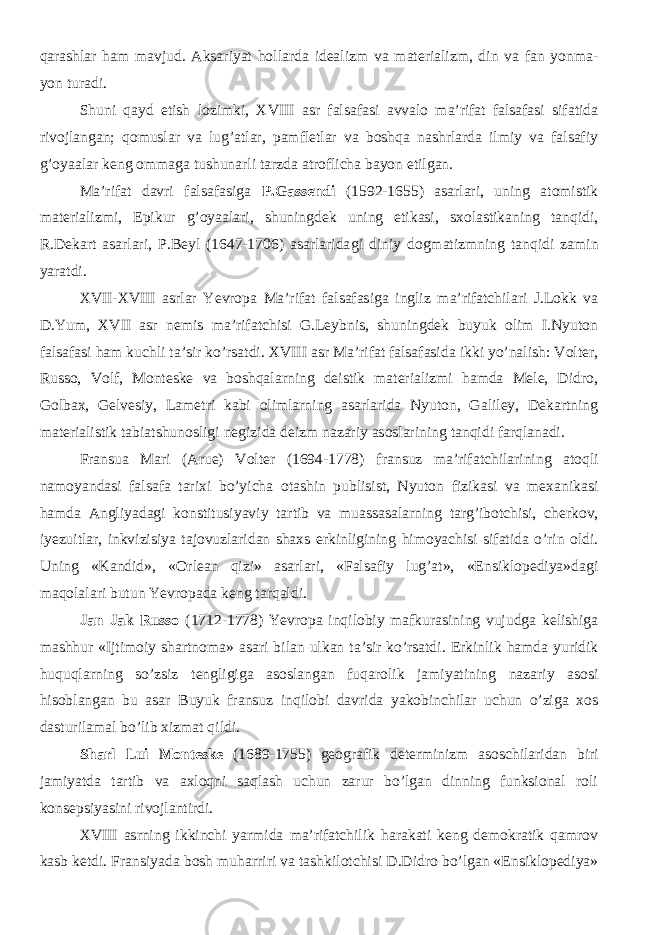 qarashlar ham mavjud. Aksariyat hollarda idealizm va materializm, din va fan yonma- yon turadi. Shuni qayd etish lozimki, XVIII asr falsafasi avvalo ma’rifat falsafasi sifatida rivojlangan; qomuslar va lug’atlar, pamfletlar va boshqa nashrlarda ilmiy va falsafiy g’oyaalar keng ommaga tushunarli tarzda atroflicha bayon etilgan. Ma’rifat davri falsafasiga P.Gassendi (1592-1655) asarlari, uning atomistik materializmi, Epikur g’oyaalari, shuningdek uning etikasi, sxolastikaning tanqidi, R.Dekart asarlari, P.Beyl (1647-1706) asarlarida gi diniy dogmatizm ning tanqidi zamin yaratdi. XVII-XVIII asrlar Yevropa Ma’rifat falsafasiga ingliz ma’rifatchilari J.Lokk va D.Yum, XVII asr nemis ma’rifatchisi G.Leybnis, shuningdek buyuk olim I.Nyuton falsafasi ham kuchli ta’sir ko’rsatdi. XVIII asr Ma’rifat falsafasida ikki yo’nalish: Volter, Russo, Volf, Monteske va boshqalarning deistik materializmi hamda Mele, Didro, Golbax, Gelvesiy, Lametri kabi olimlarning asarlarida Nyuton, Galiley, Dekartning materialistik tabiatshunosligi negizida deizm nazariy asoslarining tanqidi farqlanadi. Fransua Mari (Arue) Volter (1694-1778) f ransuz ma’rifatchilarining atoqli namoyandasi falsafa tarixi bo’yicha otashin publisist, Nyuton fizikasi va mexanikasi hamda Angliyadagi konstitusiyaviy tartib va muassasalarning targ’ibotchisi, cherkov, iyezuitlar, inkvizisiya tajovuzlaridan shaxs erkinligining himoyachisi sifatida o’rin oldi. Uning «Kandid», «Orlean qizi» asarlari, «Falsafiy lug’at», «Ensiklopediya»dagi maqolalari butun Yevropada keng tarqaldi. Jan Jak Russo (1712-1778) Yevropa inqilobiy mafkurasining vujudga kelishiga mashhur «Ijtimoiy shartnoma» asari bilan ulkan ta’sir ko’rsatdi. Erkinlik hamda yuridik huquqlarning so’zsiz tengligiga asoslangan fuqarolik jamiyatining nazariy asosi hisoblangan bu asar Buyuk fransuz inqilobi davrida yakobinchilar uchun o’ziga xos dasturilamal bo’lib xizmat qildi. Sharl Lui Monteske (1689-1755 ) ge ografik determinizm asoschilaridan biri jamiyatda tartib va axloqni saqlash uchun zarur bo’lgan dinning funksional roli konsepsiyasini rivojlantirdi. XVIII asrning ikkinchi yarmida ma’rifatchilik harakati keng demokratik qamrov kasb ketdi. Fransiyada bosh muharriri va tashkilotchisi D.Didro bo’lgan «Ensiklopediya» 