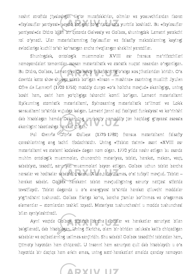 nashri atrofida jipslashgan ilg’or mutafakkirlar, olimlar va yozuvchilardan iborat «faylasuflar partiyasi» paydo bo’lgani to’g’risida so’z yuritila boshladi. Bu «faylasuflar partiyasi»da Didro bilan bir qatorda Gelvesiy va Golbax, shuningdek Lametri yetakchi rol o’ynadi. Ular materializmning faylasuflar va falsafiy maktablarning keyingi avlodlariga kuchli ta’sir ko’rsatgan ancha rivojlangan shaklini yaratdilar. Shuningdek, o ntologik muammolar XVIII asr fransuz ma’rifatchilari namoyandalari tomonidan asosan materialistik va ateistik nuqtai nazardan o’rganilgan. Bu Didro, Golbax, Lametri va Gelvesiy falsafasining o’ziga xos jihatlaridan biridir. O’z davrida katta shov-shuvga sabab bo’lgan «Inson – mashina» asarining muallifi Jyulen Ofre de Lametri (1709-1751) moddiy dunyo «o’z holicha mavjud» ekanligiga, uning boshi ham, oxiri ham yo’qligiga ishonchi komil bo’lgan. Lametri materializmi Epikurning atomistik materializmi, Spinozaning materialistik ta’limoti va Lokk sensualizmi ta’sirida vujudga kelgan. Lametri jonni aql faoliyati funksiyasi va ko’rinishi deb hisoblagan hamda Dekartning umrboqiy nomoddiy jon haqidagi g’oyaasi asossiz ekanligini isbotlashga harakat qilgan. Pol Genrix Ditrix Golbax (1723-1789) f ransuz materializmi falsafiy qarashlarining eng izchil ifodachisidir. Uning «Tabiat tizimi» asari «XVIII asr materializmi va ateizmi kodeksi» degan nom olgan. 1770 yilda nashr etilgan bu asarda muhim ontologik muammolar, chunonchi: materiyaa, tabiat, harakat, makon, vaqt , sababiyat, tasodif, zaruriyat muammolari bayon etilgan. Golbax uchun tabiat barcha narsalar va hodisalar sababidir, zero u Xudo tufayli emas, o’zi tufayli mavjud. Tabiat – harakat sababi. Golbax harakatni tabiat mavjudligining zaruriy natijasi sifatida tavsiflaydi. Tabiat deganda u o’z energiyasi ta’sirida harakat qiluvchi moddalar yig’indisini tushunadi. Golbax fikriga ko’ra, barcha jismlar bo’linmas va o’zgarmas elementlar – atomlardan tashkil topadi. Materiyaa tushunchasini u modda tushunchasi bilan ayniylashtiradi. Ayni vaqt da Golbax tabiatda barcha aloqalar va harakatlar zaruriyat bilan belgilanadi, deb hisoblagan. Uning fikricha, olam bir-biridan uzluksiz kelib chiqadigan sa b ablar va oqibatlarning uzilmas zanjiridir. Shu sababli Golbax tasodifni tabiatdan ham, ijtimoiy hayotdan ham chiqaradi. U insonni ham zaruriyat quli deb hisoblaydi: u o’z hayotida bir daqiqa ham erkin emas, uning xatti-harakatlari amalda qanday namoyon 