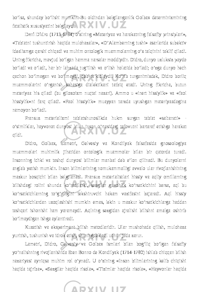 bo’lsa, shunday bo’lishi mumkin. Bu oldindan belgilanganlik Golbax determinizmining fatalistik xususiyatini belgilaydi. Deni Didro (1713-1784) o’zining «Materiyaa va harakatning falsafiy prinsiplari», «Tabiatni tushuntirish haqida mulohazalar», «D’Alamberning tushi» asarlarida subektiv idealizmga qarshi chiqadi va muhim ontologik muammolarning o’z talqinini taklif qiladi. Uning fikricha, m avjud bo’lgan hamma narsalar moddiydir . Didro, dunyo uzluksiz paydo bo’ladi va o’ladi, har bir lahzada tug’ilish va o’lish holatida bo’ladi; o’zga dunyo hech qachon bo’lmagan va bo’lmaydi , deb ta’kidlaydi . Ko’rib turganimizdek, Didro borliq muammolarini o’rganish sohasiga dialektikani tatbiq etadi. Uning fikricha, butun materiyaa his qiladi (bu gilozoizm nuqtai nazari). Ammo u «inert hissiylik» va «faol hissiylik»ni farq qiladi. «Faol hissiylik» muayyan tarzda uyushgan materiyaadagina namoyon bo’ladi. Fransuz materializmi tabiatshunoslikda hukm surgan tabiat «saltanati» - o’simliklar, hayvonot dunyosi bilan inson o’rtasidagi tafovutni bartaraf etishga harakat qildi. Didro, Golbax, Lametri, Gelvesiy va Kondilyak falsafasida gnoseologiya muammolari muhimlik jihatidan ontologik muammolar bilan bir qatorda turadi. Insonning ichki va tashqi dunyosi bilimlar manbai deb e’lon qilinadi. Bu dunyolarni anglab yetish mumkin. Inson bilimlarining nomukammalligi avvalo ular rivojlanishining mazkur bosqichi bilan belgilanadi. Fransuz materialistlari hissiy va aqliy omillarning bilishdagi rolini shunda ko’radilarki, sezgilar guvohlik ko’rsat kichini bersa, aql bu ko’rsat kichlar ning to’g’riligini tekshiruvchi hakam vazifasini bajaradi. Aql hissiy ko’rsat kichl ardan uzoqlashishi mumkin emas, lekin u mazkur ko’rsat kichl arga haddan tashqari ishonishi ham yaramaydi. Aqlning sezgidan ajralishi bilishni amalga oshirib bo’lmaydigan ishga aylantiradi. Kuzatish va eksperiment bilish metodlaridir. Ular mushohada qilish, mulohaza yuritish, tushunish va idrok etish, shuningdek aql uchun juda zarur. Lametri, Didro, Gelvesiy va Golbax ismlari bilan bog’liq bo’lgan falsafiy yo’nalishning rivojlanishida Eten Bonno de Kondilyak (1714-1780) ishlab chiqqan bilish nazariyasi ayniqsa muhim rol o’ynadi. U o’zining «Inson bilimlarining kelib chiqishi haqida tajriba», «Sezgilar haqida risola», «Tizimlar haqida risola», «Hayvonlar haqida 