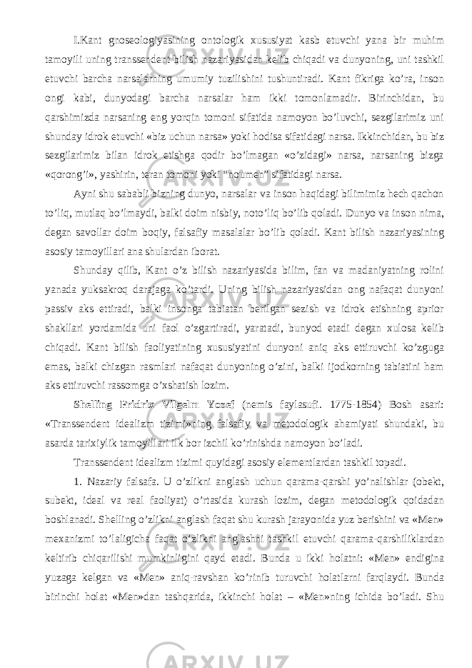 I.Kant gnoseologiyasining ontologik xususiyat kasb etuvchi yana bir muhim tamoyili uning transsendent bilish nazariyasidan kelib chiqadi va dunyoning, uni tashkil etuvchi barcha narsalarning umumiy tuzilishini tushuntiradi. Kant fikriga ko’ra, inson ongi kabi, dunyodagi barcha narsalar ham ikki tomonlamadir. Birinchidan, bu qarshimizda narsaning eng yorqin tomoni sifatida namoyon bo’luvchi, sezgilarimiz uni shunday idrok etuvchi «biz uchun narsa» yoki hodisa sifatidagi narsa. Ikkinchidan, bu biz sezgilarimiz bilan idrok etishga qodir bo’lmagan «o’zidagi» narsa, narsaning bizga «qorong’i», yashirin, teran tomoni yoki “ noumen ” sifatidagi narsa. Ayni shu sababli bizning dunyo, narsalar va inson haqidagi bilimimiz hech qachon to’liq, mutlaq bo’lmaydi, balki doim nisbiy, noto’liq bo’lib qoladi. Dunyo va inson nima, degan savollar doim boqiy, falsafiy masalalar bo’lib qoladi. Kant bilish nazariyasining asosiy tamoyillari ana shulardan iborat. Shunday qilib, Kant o’z bilish nazariyasida bilim, fan va madaniyatning rolini yanada yuksakroq darajaga ko’tardi. Uning bilish nazariyasidan ong nafaqat dunyoni passiv aks ettiradi, balki insonga tabiatan berilgan sezish va idrok etishning aprior shakllari yordamida uni faol o’zgartiradi, yaratadi, bunyod etadi degan xulosa kelib chiqadi. Kant bilish faoliyatining xususiyatini dunyoni aniq aks ettiruvchi ko’zguga emas, balki chizgan rasmlari nafaqat dunyoning o’zini, balki ijodkorning tabiatini ham aks ettiruvchi rassomga o’xshatish lozim. Shelling Fridrix Vilgelm Yozef (nemis faylasufi. 1775-1854) Bosh asari: «Transsendent idealizm tizimi»ning falsafiy va metodologik ahamiyati shundaki, bu asar da tarixiylik tamoyil lari ilk bor izchil ko’rinishda namoyon bo’ladi. Transsendent idealizm tizimi quyidagi asosiy elementlardan tashkil topadi. 1. Nazariy falsafa. U o’zlikni anglash uchun qarama-qarshi yo’nalishlar (obekt, subekt, ideal va real faoliyat) o’rtasida kurash lozim, degan metodologik qoidadan boshlanadi. Shelling o’zlikni anglash faqat shu kurash jarayonida yuz berishini va «Men» mexanizmi to’laligicha faqat o’zlikni anglashni tashkil etuvchi qarama-qarshiliklardan keltirib chiqarilishi mumkinligini qayd etadi. Bunda u ikki holatni: «Men» endigina yuzaga kelgan va «Men» aniq-ravshan ko’rinib turuvchi holatlarni farqlaydi. Bunda birinchi holat «Men»dan tashqarida, ikkinchi holat – «Men»ning ichida bo’ladi. Shu 