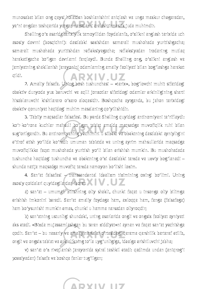 munosabat bilan ong qaysi holatdan boshlanishini aniqlash va unga mazkur chegaradan, ya’ni ongdan tashqarida yotgan narsalarni aralashtirmaslik juda muhimdir. Shelling o’z asarida tarixiylik tamoyilidan foydalanib, o’zlikni anglash tarixida uch asosiy davrni (bosqichni): dastlabki sezishdan samarali mushohada yuritishgacha; samarali mushohada yuritishdan refleksiyagacha; refleksiyadan irodaning mutlaq harakatigacha bo’lgan davrlarni farqlaydi. Bunda Shelling ong, o’zlikni anglash va jamiyatning shakllanish jarayonini odamlarning amaliy faoliyati bilan bog’lashga harakat qildi. 2. Amaliy falsafa. Uning bosh tushunchasi – «tarix», bog’lovchi muhit sifatidagi obektiv dunyoda yuz beruvchi va aqlli jonzotlar sifatidagi odamlar erkinligining sharti hisoblanuvchi kishilararo o’zaro aloqasidir. Boshqacha aytganda, bu jahon tarixidagi obektiv qonuniyat haqidagi muhim masalaning qo’yilishidir. 3. Tabiiy maqsadlar falsafasi. Bu yerda Shelling quyidagi antinomiyani ta’riflaydi: ko’r-ko’rona kuchlar mahsuli bo’lgan tabiat amalda maqsadga muvofiqlik ruhi bilan sug’orilgandir. Bu antinomiyaning yechimini u subekt va obektning dastlabki ayniyligini e’tirof etish yo’lida ko’radi: umuman tabiatda va uning ayrim mahsullarida maqsadga muvofiqlikka faqat mushohada yuritish yo’li bilan erishish mumkin. Bu mushohadada tushuncha haqidagi tushuncha va obektning o’zi dastlabki tarzda va uzviy bog’lanadi – shunda natija maqsadga muvofiq tarzda namoyon bo’lishi lozim. 4. San’at falsafasi – transsendental idealizm tizimining oxirgi bo’limi. Uning asosiy qoidalari quyidagilardan iborat: a) san’at – umuman bilishning oliy shakli, chunki faqat u insonga oliy bilimga erishish imkonini beradi. San’at amaliy foydaga ham, axloqqa ham, fanga (falsafaga) ham bo’ysunishi mumkin emas, chunki u hamma narsadan oliyroqdir; b) san’atning ustunligi shundaki, uning asarlarida ongli va ongsiz faoliyat ayniyati aks etadi. «Bizda mujassamlashgan bu teran ziddiyat»ni aynan va faqat san’at yechishga qodir. San’at – bu nazariy va amaliy narsalar o’rtasidagi qarama-qarshilik bartaraf etilib, ongli va ongsiz tabiat va erkinlikning to’la uyg’unligiga, idealga erishiluvchi jabha; v) san’at o’z rivojlanish jarayonida spiral tashkil etadi: qadimda undan (aniqrog’i poeziyadan) falsafa va boshqa fanlar tug’ilgan; 