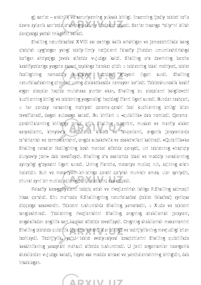 g) san’at – erkinlik va zarur iyat ning yuksak birligi. Insonning ijodiy tabiati to’la davra aylanib san’atda o’zining yakuniy ifodasini topadi. San’at insonga “ oliy &#34; ni bilish darajasiga yetish imkonini beradi. Shelling naturfalsafasi XVIII asr oxiriga kelib erishilgan va jamoatchilikda keng qiziqish uyg’otgan yangi tabiiy-ilmiy natijalarni falsafiy jihatdan umumlashtirishga bo’lgan ehtiyojga javob sifatida vujudga keldi. Shelling o’z davrining barcha kashfiyotlariga yagona asosni topishga harakat qildi: u tabiatning ideal mohiyati, tabiat faolligining nomoddiy xususiyati haqidagi g’oyani ilgari surdi. Shelling naturfalsafasining qimmati uning dialektikasida namoyon bo’ladi. Tabiatshunoslik kashf etgan aloqalar haqida mulohaza yuritar ekan, Shelling bu aloqalarni belgilovchi kuchlarning birligi va tabiatning yagonaligi haqidagi fikrni ilgari suradi. Bundan tashqari, u har qanday narsaning mohiyati qarama-qarshi faol kuchlarning birligi bilan tavsiflanadi, degan xulosaga keladi. Bu birlikni u «qutblilik» deb nomladi. Qarama- qarshiliklarning birligiga misol qilib Shelling magnitni, musbat va manfiy elektr zaryadlarini, kimyoviy moddalarda kislota va ishqorlarni, organik jarayonlarda ta’sirlanish va tormozlanishni, ongda subektivlik va obektivlikni keltiradi. «Qutblilik»ka Shelling narsalar faolligining bosh manbai sifatida qaraydi, uni tabiatning «haqiqiy dunyoviy joni» deb tavsiflaydi. Shelling o’z asarlarida ideal va moddiy narsalarning ayniyligi g’oyasini ilgari suradi. Uning fikricha, materiya mutlaq ruh, aqlning erkin holatidir. Ruh va materiyani bir-biriga qarshi qo’yish mumkin emas; ular ayniydir, chunki ayni bir mutlaq aqlning turli holatlarini aks ettiradi. Falsafiy kategoriyalarni tadqiq etish va rivojlantirish ishiga F.Shelling salmoqli hissa qo’shdi. Shu ma’noda F.Shellingning naturfalsafasi (tabiat falsafasi) ayniqsa diqqatga sazovordir. Tabiatni tushunishda Shelling panteistdir, u Xudo va tabiatni tenglashtiradi. Tabiatning rivojlanishini Shelling ongning shakllanish jarayoni, ongsizlikdan onglilik sari harakat sifatida tavsiflaydi. Ongning shakllanish mexanizmini Shelling tabiatda qutblilik (qarama-qarshiliklar birligi) va tadrijiylikning mavjudligi bilan izohlaydi. Tadrijiylik, ya’ni tabiat evolyusiyasi bosqichlarini Shelling qutblilikda keskinlikning pasayishi mahsuli sifatida tushuntiradi. U jonli organizmlar noorganik shakllardan vujudga keladi, hayot esa modda sintezi va parchalanishining birligidir, deb hisoblagan. 