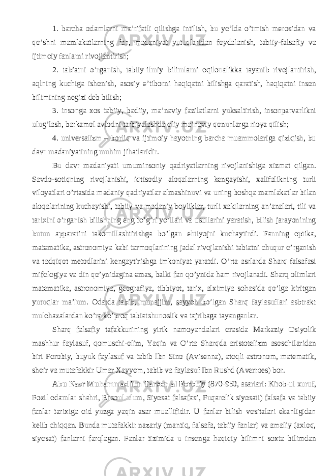 1. barcha odamlarni ma’rifatli qilishga intilish, bu yо’lda о’tmish merosidan va qо’shni mamlakatlarning fan, madaniyat yutuqlaridan foydalanish, tabiiy-falsafiy va ijtimoiy fanlarni rivojlantirish; 2. tabiatni о’rganish, tabiiy-ilmiy bilimlarni oqilonalikka tayanib rivojlantirish, aqlning kuchiga ishonish, asosiy e’tiborni haqiqatni bilishga qaratish, haqiqatni inson bilimining negizi deb bilish; 3. insonga xos tabiiy, badiiy, ma’naviy fazilatlarni yuksaltirish, insonparvarlikni ulug’lash, barkamol avlodni tarbiyalashda oliy ma’naviy qonunlarga rioya qilish; 4. universalizm – borliq va ijtimoiy hayotning barcha muammolariga qiziqish, bu davr madaniyatining muhim jihatlaridir. Bu davr madaniyati umuminsoniy qadriyatlarning rivojlanishiga xizmat qilgan. Savdo-sotiqning rivojlanishi, iqtisodiy aloqalarning kengayishi, xalifalikning turli viloyatlari о’rtasida madaniy qadriyatlar almashinuvi va uning boshqa mamlakatlar bilan aloqalarining kuchayishi, tabiiy va madaniy boyliklar, turli xalqlarning an’analari, tili va tarixini о’rganish bilishning eng tо’g’ri yо’llari va usullarini yaratish, bilish jarayonining butun apparatini takomillashtirishga bо’lgan ehtiyojni kuchaytirdi. Fanning optika, matematika, astronomiya kabi tarmoqlarining jadal rivojlanishi tabiatni chuqur о’rganish va tadqiqot metodlarini kengaytirishga imkoniyat yaratdi. О’rta asrlarda Sharq falsafasi mifologiya va din qо’ynidagina emas, balki fan qо’ynida ham rivojlanadi. Sharq olimlari matematika, astronomiya, geografiya, tibbiyot, tarix, alximiya sohasida qо’lga kiritgan yutuqlar ma’lum. Odatda tabib, munajjim, sayyoh bо’lgan Sharq faylasuflari asbtrakt mulohazalardan kо’ra kо’proq tabiatshunoslik va tajribaga tayanganlar. Sharq falsafiy tafakkurining yirik namoyandalari orasida Markaziy Osiyolik mashhur faylasuf, qomuschi-olim, Yaqin va О’rta Sharqda aristotelizm asoschilaridan biri Forobiy, buyuk faylasuf va tabib Ibn Sino (Avisenna), atoqli astronom, matematik, shoir va mutafakkir Umar Xayyom, tabib va faylasuf Ibn Rushd (Averroes) bor. Abu Nasr Muhammad ibn Tarxon al Forobiy (870-950, asarlari: Kitob-ul xuruf, Fozil odamlar shahri, Ehsoul ulum, Siyosat falsafasi, Fuqarolik siyosati) falsafa va tabiiy fanlar tarixiga oid yuzga yaqin asar muallifidir. U fanlar bilish vositalari ekanligidan kelib chiqqan. Bunda mutafakkir nazariy (mantiq, falsafa, tabiiy fanlar) va amaliy (axloq, siyosat) fanlarni farqlagan. Fanlar tizimida u insonga haqiqiy bilimni soxta bilimdan 