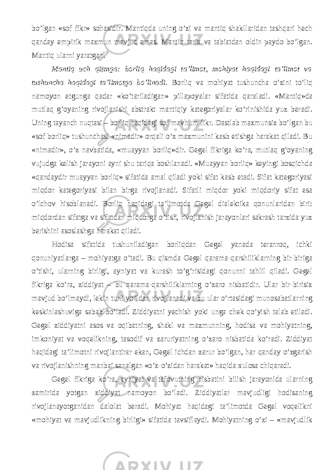 bo’lgan «sof fikr» sohasidir. Mantiqda uning o’zi va mantiq shakllaridan tashqari hech qanday empirik mazmun mavjud emas. Mantiq tarix va tabiatdan oldin paydo bo’lgan. Mantiq ularni yaratgan. Mantiq uch qismga: borliq haqidagi ta’limot, mohiyat haqidagi ta’limot va tushuncha haqidagi ta’limotga bo’linadi. Borliq va mohiyat tushuncha o’zini to’liq namoyon etgunga qadar «ko’tariladigan» pillapoyalar sifatida qaraladi. «Mantiq»da mutlaq g’oyaning rivojlanishi abstrakt mantiqiy kategoriyalar ko’rinishida yuz beradi. Uning tayanch nuqtasi – borliq haqidagi sof mavhum fikr. Dastlab mazmunsiz bo’lgan bu «sof borliq» tushunchasi «nimadir» orqali o’z mazmunini kasb etishga harakat qiladi. Bu «nimadir», o’z navbatida, «muayyan borliq»dir. Gegel fikriga ko’ra, mutlaq g’oyaning vujudga kelish jarayoni ayni shu tariqa boshlanadi. «Muayyan borliq» keyingi bosqichda «qandaydir muayyan borliq» sifatida amal qiladi yoki sifat kasb etadi. Sifat kategoriyasi miqdor kategoriyasi bilan birga rivojlanadi. Sifatli miqdor yoki miqdoriy sifat esa o’lchov hisoblanadi. Borliq haqidagi ta’limotda Gegel dialektika qonunlaridan biri: miqdordan sifatga va sifatdan miqdorga o’tish, rivojlanish jarayonlari sakrash tarzida yuz berishini asoslashga harakat qiladi. Hodisa sifatida tushuniladigan borliqdan Gegel yanada teranroq, ichki qonuniyatlarga – mohiyatga o’tadi. Bu qismda Gegel qarama-qarshiliklarning bir-biriga o’tishi, ularning birligi, ayniyat va kurash to’g’risidagi qonunni tahlil qiladi. Gegel fikriga ko’ra, ziddiyat – bu qarama-qarshiliklarning o’zaro nisbatidir. Ular bir-birisiz mavjud bo’lmaydi, lekin turli yo’ldan rivojlanadi va bu ular o’rtasidagi munosabatlar ning keskinlashuviga sabab bo’ladi. Ziddiyatni yechish yoki unga chek qo’yish talab etiladi. Gegel ziddiyatni asos va oqibatning, shakl va mazmunning, hodisa va mohiyatning, imkoniyat va voqelikning, tasodif va zaruriyatning o’zaro nisbatida ko’radi. Ziddiyat haqidagi ta’limotni rivojlantirar ekan, Gegel ichdan zarur bo’lgan, har qanday o’zgarish va rivojlanishning manbai sanalgan «o’z-o’zidan harakat» haqida xulosa chiqaradi. Gegel fikriga ko’ra, ayniyat va tafovutning nisbatini bilish jarayonida ularning zamirida yotgan ziddiyat namoyon bo’ladi. Ziddiyatlar mavjudligi hodisaning rivojlanayotganidan dalolat beradi. Mohiyat haqidagi ta’limotda Gegel voqelikni «mohiyat va mavjudlikning birligi» sifatida tavsiflaydi. Mohiyatning o’zi – «mavjudlik 