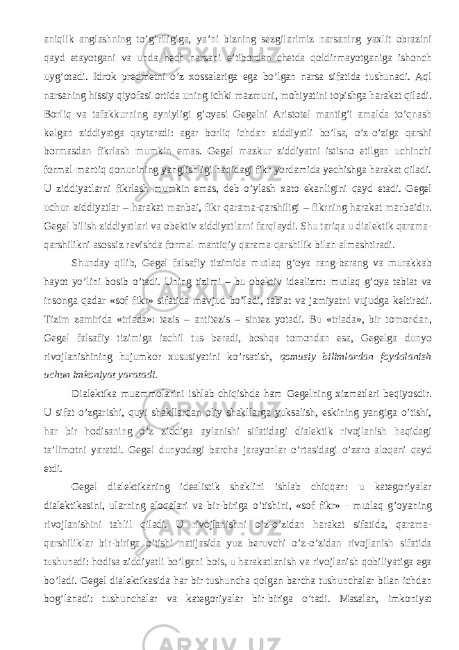 aniqlik anglashning to’g’riligiga, ya’ni bizning sezgilarimiz narsaning yaxlit obrazini qayd etayotgani va unda hech narsani e’tibordan chetda qoldirmayotganiga ishonch uyg’otadi. Idrok predmetni o’z xossalariga ega bo’lgan narsa sifatida tushunadi. Aql narsaning hissiy qiyofasi ortida uning ichki mazmuni, mohiyatini topishga harakat qiladi. Borliq va tafakkurning ayniyligi g’oyasi Gegelni Aristotel mantig’i amalda to’qnash kelgan ziddiyatga qaytaradi: agar borliq ichdan ziddiyatli bo’lsa, o’z-o’ziga qarshi bormasdan fikrlash mumkin emas. Gegel mazkur ziddiyatni istisno etilgan uchinchi formal-mantiq qonunining yanglishligi haqidagi fikr yordamida yechishga harakat qiladi. U ziddiyatlarni fikrlash mumkin emas, deb o’ylash xato ekanligini qayd etadi. Gegel uchun ziddiyatlar – harakat manbai, fikr qarama-qarshiligi – fikrning harakat manbaidir. Gegel bilish ziddiyatlari va obektiv ziddiyatlarni farqlaydi. Shu tariqa u dialektik qarama- qarshilikni asossiz ravishda formal-mantiqiy qarama-qarshilik bilan almashtiradi. Shunday qilib, Gegel falsafiy tizimida mutlaq g’oya rang-barang va murakkab hayot yo’lini bosib o’tadi. Uning tizimi – bu obektiv idealizm: mutlaq g’oya tabiat va insonga qadar «sof fikr» sifatida mavjud bo’ladi, tabiat va jamiyatni vujudga keltiradi. Tizim zamirida «triada»: tezis – antitezis – sintez yotadi. Bu «triada», bir tomondan, Gegel falsafiy tizimiga izchil tus beradi, boshqa tomondan esa, Gegelga dunyo rivojlanishining hujumkor xususiyatini ko’rsatish, qomusiy bilimlardan foydalanish uchun imkoniyat yaratadi . Dialektika muammolarini ishlab chiqishda ham Gegelning xizmatlari beqiyosdir. U sifat o’zgarishi, quyi shakllardan oliy shakllarga yuksalish, eskining yangiga o’tishi, har bir hodisaning o’z ziddiga aylanishi sifatidagi dialektik rivojlanish haqidagi ta’limotni yaratdi. Gegel dunyodagi barcha jarayonlar o’rtasidagi o’zaro aloqani qayd etdi. Gegel dialektikaning idealistik shaklini ishlab chiqqan: u kategoriyalar dialektikasini, ularning aloqalari va bir-biriga o’tishini, «sof fikr» - mutlaq g’oyaning rivojlanishini tahlil qiladi. U rivojlanishni o’z-o’zidan harakat sifatida, qarama- qarshiliklar bir-biriga o’tishi natijasida yuz beruvchi o’z-o’zidan rivojlanish sifatida tushunadi: hodisa ziddiyatli bo’lgani bois, u harakatlanish va rivojlanish qobiliyatiga ega bo’ladi. Gegel dialektikasida har bir tushuncha qolgan barcha tushunchalar bilan ichdan bog’lanadi: tushunchalar va kategoriyalar bir-biriga o’tadi. Masalan, imkoniyat 