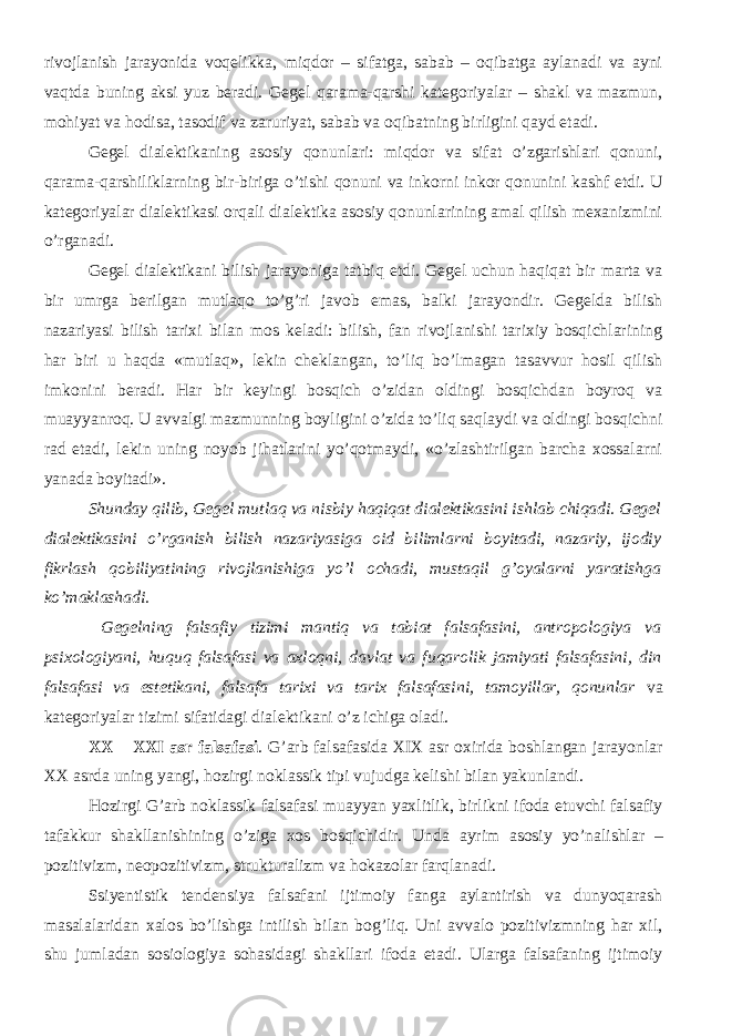 rivojlanish jarayonida voqelikka, miqdor – sifatga, sabab – oqibatga aylanadi va ayni vaqtda buning aksi yuz beradi. Gegel qarama-qarshi kategoriyalar – shakl va mazmun, mohiyat va hodisa, tasodif va zaruriyat, sabab va oqibatning birligini qayd etadi. Gegel dialektikaning asosiy qonunlari: miqdor va sifat o’zgarishlari qonuni, qarama-qarshiliklarning bir-biriga o’tishi qonuni va inkorni inkor qonunini kashf etdi. U kategoriyalar dialektikasi orqali dialektika asosiy qonunlarining amal qilish mexanizmini o’rganadi. Gegel dialektikani bilish jarayoni ga tatbiq etdi. Gegel uchun haqiqat bir marta va bir umrga berilgan mutlaqo to’g’ri javob emas, balki jarayondir. Gegelda bilish nazariyasi bilish tarixi bilan mos keladi: bilish, fan rivojlanishi tarixiy bosqichlarining har biri u haqda «mutlaq», lekin cheklangan, to’liq bo’lmagan tasavvur hosil qilish imkonini beradi. Har bir keyingi bosqich o’zidan oldingi bosqichdan boyroq va muayyanroq. U avvalgi mazmunning boyligini o’zida to’liq saqlaydi va oldingi bosqichni rad etadi, lekin uning noyob jihatlarini yo’qotmaydi, «o’zlashtirilgan barcha xossalarni yanada boyitadi». Shunday qilib, Gegel mutlaq va nisbiy haqiqat dialektikasini ishlab chiqadi. Gegel dialektikasini o’rganish bilish nazariyasiga oid bilimlarni boyitadi, nazariy, ijodiy fikrlash qobiliyatining rivojlanishiga yo’l ochadi, mustaqil g’oyalarni yaratishga ko’maklashadi. Gegelning falsafiy tizimi mantiq va tabiat falsafasini, antropologiya va psixologiyani, huquq falsafasi va axloqni, davlat va fuqarolik jamiyati falsafasini, din falsafasi va estetikani, falsafa tarixi va tarix falsafasini, tamoyillar, qonunlar va kategoriyalar tizimi sifatidagi dialektikani o’z ichiga oladi. XX – XXI asr falsafasi . G’arb falsafasida XIX asr oxirida boshlangan jarayonlar XX asrda uning yangi, hozirgi noklassik tipi vujudga kelishi bilan yakunlandi. Hozirgi G’arb noklassik falsafasi muayyan yaxlitlik, birlikni ifoda etuvchi falsafiy tafakkur shakllanishining o’ziga xos bosqichidir. Unda ayrim asosiy yo’nalishlar – pozitivizm, neopozitivizm, strukturalizm va hokazolar farqlanadi. Ssiyentistik tendensiya falsafani ijtimoiy fanga aylantirish va dunyoqarash masalalaridan xalos bo’lishga intilish bilan bog’liq. Uni avvalo pozitivizmning har xil, shu jumladan sosiologiya sohasidagi shakllari ifoda etadi. Ularga falsafaning ijtimoiy 