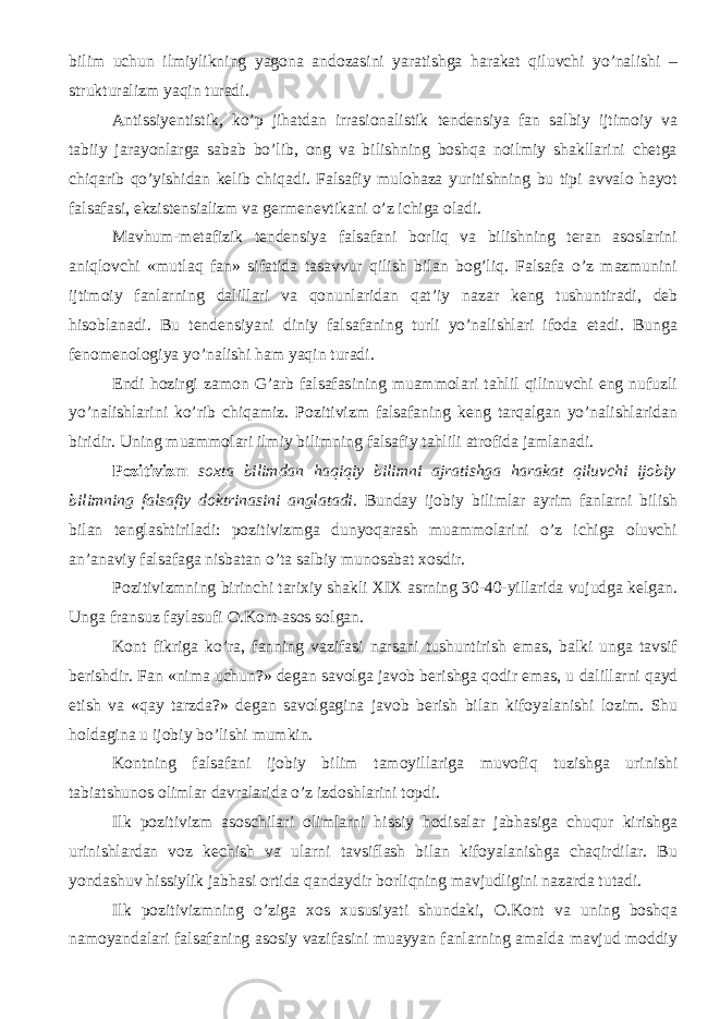 bilim uchun ilmiylikning yagona andozasini yaratishga harakat qiluvchi yo’nalishi – strukturalizm yaqin turadi. Antissiyentistik, ko’p jihatdan irrasionalistik tendensiya fan salbiy ijtimoiy va tabiiy jarayonlarga sabab bo’lib, ong va bilishning boshqa noilmiy shakllarini chetga chiqarib qo’yishidan kelib chiqadi. Falsafiy mulohaza yuritishning bu tipi avvalo hayot falsafasi, ekzistensializm va germenevtikani o’z ichiga oladi. Mavhum-metafizik tendensiya falsafani borliq va bilishning teran asoslarini aniqlovchi «mutlaq fan» sifatida tasavvur qilish bilan bog’liq. Falsafa o’z mazmunini ijtimoiy fanlarning dalil lari va qonunlaridan qat’i y nazar keng tushuntiradi , deb hisoblanadi. Bu tendensiyani diniy falsafaning turli yo’nalishlari ifoda etadi. Bunga fenomenologiya yo’nalishi ham yaqin turadi. Endi h ozirgi zamon G’arb falsafasining muammolari tahlil qilinuvchi eng nufuzli yo’nalishlarini ko’rib chiqamiz. Pozitivizm falsafaning keng tarqalgan yo’nalishlaridan biridir. Uning muammolari ilmiy bilimning falsafiy tahlili atrofida jamlanadi. Pozitivizm soxta bilimdan haqiqiy bilimni ajratishga harakat qiluvchi ijobiy bilimning falsafiy doktrinasini anglatadi . Bunday ijobiy bilimlar ayrim fanlarni bilish bilan tenglashtiriladi: pozitivizmga dunyoqarash muammolarini o’z ichiga oluvchi an’anaviy falsafaga nisbatan o’ta salbiy munosabat xosdir. Pozitivizmning birinchi tarixiy shakli XIX asrning 30-40-yillarida vujudga kelgan. Unga fransuz faylasufi O.Kont asos solgan. Kont fikriga ko’ra, fanning vazifasi narsani tushuntirish emas, balki unga tavsif berishdir. Fan «nima uchun?» degan savolga javob berishga qodir emas, u dalil larni qayd etish va «qay tarzda?» degan savolgagi n a javob berish bilan kifoyalanishi lozim. Shu holdagina u ijobiy bo’lishi mumkin. Kontning falsafani ijobiy bilim tamoyil lariga muvofiq tuzishga urinishi tabiatshunos olimlar davralarida o’z izdoshlarini topdi. Ilk pozitivizm asoschilari olimlarni hissiy hodisalar jabhasiga chuqur kirishga urinishlardan voz kechish va ularni tavsiflash bilan kifoyalanishga chaqirdilar. Bu yondashuv hissiylik jabhasi ortida qandaydir borliqning mavjudligini nazarda tutadi. Ilk pozitivizmning o’ziga xos xususiyati shundaki, O.Kont va uning boshqa namoyandalari falsafaning asosiy vazifasini muayyan fanlarning amalda mavjud moddiy 