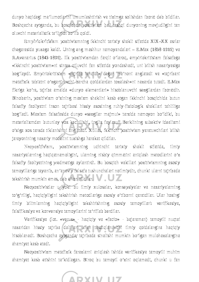 dunyo haqidagi ma’lumotlarini umumlashtirish va tizimga solishdan iborat deb bildilar. Boshqacha aytganda, bu bosqichda pozitivizm hali tashqi dunyoning mavjudligini tan oluvchi materialistik ta’limot bo’lib qoldi. E mpiriokritisizm p ozitivizmning ikkinchi tarixiy shakli sifatida XIX–XX asrlar chegarasida yuzaga keldi. Uning eng mashhur namoyandalari – E.Max (1838-1916) va R.Avenarius (1843-1896). Ilk pozitivizmdan farqli o’laroq, empiriokritisizm falsafaga «ikkinchi pozitivizm»ni sintez qiluvchi fan sifatida yondashadi, uni bilish nazariyasiga bog’laydi. Empiriokritisizm «tajriba tanqidi» degan ma’noni anglatadi va «tajribani metafizik tabiatni o’zgartiruvchi barcha qoidalardan tozalash»ni nazarda tutadi. E.Max fikriga ko’ra, tajriba amalda «dunyo elementlari» hisoblanuvchi sezgilardan iboratdir. Binobarin, pozitivizm o’zining maxizm shaklini kasb etgan ikkinchi bosqichida butun falsafiy faoliyatni inson tajribasi hissiy asosining ruhiy-fiziologik shakllari tahliliga bog’ladi. Maxizm falsafasida dunyo «sezgilar majmui» tarzida namoyon bo’ldiki, bu materializmdan butunlay voz kechilishi, ingliz faylasufi Berklining subektiv idealizmi o’ziga xos tarzda tiklanishini anglatadi. Xullas, i kkinchi pozitivizm yaratuvchilari bilish jarayonining nazariy modelini tuzishga harakat qil dilar. Neopozitivizm , pozitivizmning uchinchi tarixiy shakli sifatida, ilmiy nazariyalarning haqiqatnamoligini, ularning nisbiy qimmatini aniqlash metodlarini o’z falsafiy faoliyatining predmetiga aylantirdi. Bu bosqich vakillari pozitivizmning asosiy tamoyillariga tayanib, an’anaviy falsafa tushunchalari noilmiydir, chunki ularni tajribada tekshirish mumkin emas, deb e’lon qildilar. Neopozitivistlar u yoki bu ilmiy xulosalar, konsepsiyalar va nazariyalarning to’g’riligi, haqiqiyligini tekshirish metodlariga asosiy e’tiborni qaratdilar. Ular hozirgi ilmiy bilimlarning haqiqiyligini tekshirishning asosiy tamoyillari: verifikasiya, falsifikasiya va konvensiya tamoyilarini ta’riflab berdilar. Verifikasiya (lot. «verus» - haqiqiy va «facio» - bajaraman) tamoyili nuqtai nazaridan hissiy tajriba dalillari bilan tasdiqlanuvchi ilmiy qoidalargina haqiqiy hisoblanadi. Boshqacha aytganda, tajribada sinalishi mumkin bo’lgan mulohazalargina ahamiyat kasb etadi. Neopozitivizm metafizik farazlarni aniqlash ishida verifikasiya tamoyili muhim ahamiyat kasb etishini ta’kidlagan. Biroq bu tamoyil o’zini oqlamadi, chunki u fan 
