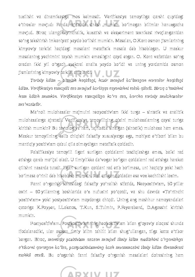 tuzilishi va dinamikasiga mos kelmasdi. Verifikasiya tamoyiliga qarshi quyidagi e’tirozlar mavjud: Fanda tajribada sinash mumkin bo’lmagan bilimlar hanuzgacha mavjud. Biroq ularni keyinchalik, kuzatish va eksperiment texnikasi rivojlanganidan so’ng tekshirish imkoniyati paydo bo’lishi mumkin. M asalan, O.Kont osmon jismlarining kimyoviy tarkibi haqidagi masalani metafizik masala deb hisoblagan. U mazkur masalaning yechimini topish mumkin emasligini qayd etgan. O. Kont vafotidan so’ng oradan ikki yil o’tgach spektral analiz paydo bo’ldi va uning yordamida osmon jismlarining kimyoviy tarkibi aniqlandi. Tarixiy bilim – o’tmish haqidagi, hozir mavjud bo’lmagan narsalar haqidagi bilim. Verifikasiya tamoyil i esa mavjud borliqqa tayanishni talab qiladi. Biroq o’tmishni ham bilish mumkin . Verifikasiya tamoyil iga ko’ra esa, barcha tarixiy mulohazalar ma’nosizdir. Ma’noli mulohazalar majmuini neopozitivizm ikki turga – sintetik va analitik mulohazalarga ajrat a di. Verifikasiya tamoyili ning o’zini mulohazalarning qaysi turiga kiritish mumkin? Bu tavtologiya ham, tajribada sinalgan (sintetik) mulohaza ham emas. Mazkur tamoyil ning kelib chiqishi falsafiy xususiyatga ega, mohiyat e’tibori bilan bu mantiqiy pozitivizm qabul qila olmaydigan metafizik qoidadir. Falsifikasiya tamoyili ilgari surilgan qoidalarni tasdiqlashga emas, balki rad etishga qarab mo’ljal oladi. U ilmiylikka da’vogar bo’lgan qoidalarni rad etishga harakat qilishni nazarda tutadi. Ilgari surilgan qoidani rad etib bo’lmasa, uni haqiqiy yoki hech bo’lmasa o’rinli deb hisoblash mumkin. Rad etilgan qoidadan esa voz kechilishi lozim. F anni o’rganish sohasidagi falsafiy yo’nalish sifatida, Neopozitivizm, 50-yillar oxiri – 60-yillarning boshlarida o’z nufuzini yo’qotdi , va shu davrda «To’rtinchi pozitivizm» yoki postpozitivizm maydonga chiqdi. Uning eng mashhur namoyandalari qatoriga K.Popper, I.Lakatos, T.Kun, S.Tulmin, P.Feyerabend, D.Agassini kiritish mumkin. Postpozitivizm. Postpozitivizmning neopozitivizm bilan g’oyaviy aloqasi shunda ifodalanadiki, ular asosan ilmiy bilim tahlili bilan shug’ullangan, tilga katta e’tibor bergan. Biroq, mantiqiy pozitivizm asosan mavjud ilmiy bilim tuzilishini o’rganishga e’tiborni qaratgan bo’lsa, postpozitivizmning bosh muammosini ilmiy bilim dinamikasi tashkil etadi. Bu o’zgarish fanni falsafiy o’rganish masalalari doirasi ning ham 