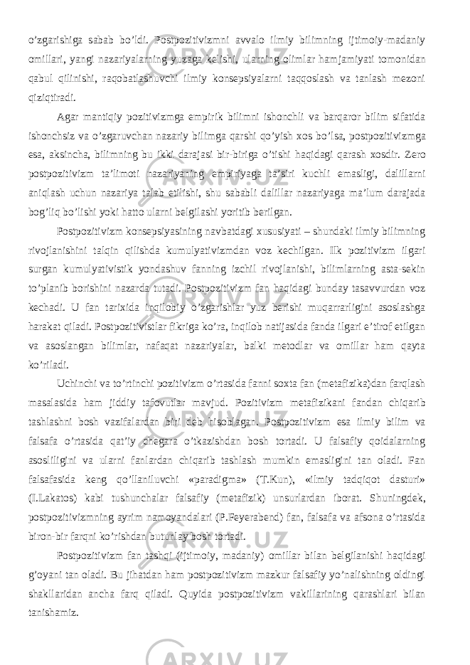 o’zgarishiga sabab bo’ldi. Postpozitivizmni avvalo ilmiy bilimning ijtimoiy-madaniy omillari, yangi nazariyalarning yuzaga kelishi, ularning olimlar ham jam iyati tomonidan qabul qilinishi, raqobatlashuvchi ilmiy konsepsiyalarni taqqoslash va tanlash mezoni qiziqtiradi. Agar m antiqiy pozitivizmga empirik bilimni ishonchli va barqaror bilim sifatida ishonchsiz va o’zgaruvchan nazariy bilimga qarshi qo’yish xos bo’lsa, p ostpozitivi zmga esa, aksincha, bilimning bu ikki darajasi bir-biriga o’tishi haqidagi qarash xosdir. Zero postpozitivizm ta’limoti nazariyaning empiriyaga ta’siri kuchli emasligi, dalillarni aniqlash uchun nazariya talab etilishi, shu sababli dalillar nazariyaga ma’lum darajada bog’liq bo’lishi yoki hatto ularni belgilashi yoritib berilgan. Postpozitivizm konsepsiyasining navbatdagi xususiyati – shundaki ilmiy bilimning rivojlanishini talqin qilishda kumulyativizmdan voz kechilgan. Ilk pozitivizm ilgari surgan kumulyativistik yondashuv fanning izchil rivojlanishi, bilimlarning asta-sekin to’planib borishini nazarda tutadi. Postpozitivizm fan haqidagi bunday tasavvurdan voz kechadi. U fan tarixida inqilobiy o’zgarishlar yuz berishi muqarrarligini asoslashga harakat qiladi. Postpozitivistlar fikriga ko’ra, inqilob natijasida fanda ilgari e’tirof etilgan va asoslangan bilimlar, nafaqat nazariyalar, balki metodlar va omillar ham qayta ko’riladi. Uchinchi va to’rtinchi pozitivizm o’rtasida fanni soxta fan (metafizika)dan farqlash masalasida ham jiddiy tafovutlar mavjud. Pozitivizm metafizikani fandan chiqarib tashlashni bosh vazifalardan biri deb hisoblagan. Postpozitivizm esa ilmiy bilim va falsafa o’rtasida qat’iy chegara o’tkazishdan bosh tortadi. U falsafiy qoidalarning asosliligini va ularni fanlardan chiqarib tashlash mumkin emasligini tan oladi. Fan falsafasida keng qo’llaniluvchi «paradigma» (T.Kun), «ilmiy tadqiqot dasturi» (I.Lakatos) kabi tushunchalar falsafiy (metafizik) unsurlardan iborat. Shuningdek , postpozitivizmning ayrim namoyandalari (P.Feyerabend) fan, falsafa va afsona o’rtasida biron-bir farqni ko’rishdan butunlay bosh tortadi. Postpozitivizm fan tashqi (ijtimoiy, madaniy) omillar bilan belgilanishi haqidagi g’oyani tan oladi. Bu jihatdan ham postpozitivizm mazkur falsafiy yo’nalishning oldingi shakllaridan ancha farq qiladi. Quyida postpozitivizm vakillarining qarashlari bilan tanishamiz. 