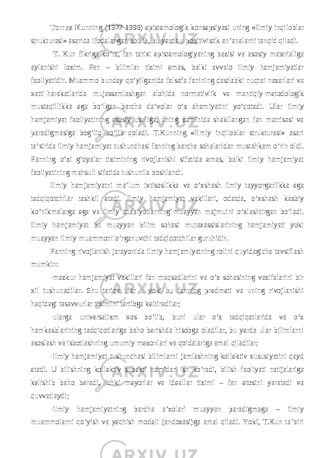 Tomas Kun ning (1922-1996) epistemologik konsepsiyasi uning «Ilmiy inqiloblar strukturasi» asarida ifodalangan bo’lib, bu yerda u pozitivistik an’analarni tanqid qiladi. T. Kun fikriga ko’ra, fan tarixi epistemologiyaning bazisi va asosiy materialiga aylanishi lozim. Fan – bilimlar tizimi emas, balki avvalo ilmiy hamjamiyatlar faoliyatidir. Muammo bunday qo’yilganida falsafa fanining dastlabki nuqtai nazarlari va xatti-harakatlarida mujassamlashgan alohida normativlik va mantiqiy-metodologik mustaqillikka ega bo’lgan barcha da’volar o’z ahamiyatini yo’qotadi. Ular ilmiy hamjamiyat faoliyatining asosiy usuliga, uning zaminida shakllangan fan matrisasi va paradigmasiga bog’liq bo’lib qoladi. T.Kunning «Ilmiy inqiloblar strukturasi» asari ta’sirida ilmiy hamjamiyat tushunchasi fanning barcha sohalaridan mustahkam o’rin oldi. Fanning o’zi g’oyalar tizimining rivojlanishi sifatida emas, balki ilmiy hamjamiyat faoliyatining mahsuli sifatida tushunila boshlandi. Ilmiy hamjamiyatni ma’lum ixtisoslikka va o’xshash ilmiy tayyorgarlikka ega tadqiqotchilar tashkil etadi. Ilmiy hamjamiyat vakillari, odatda, o’xshash kasbiy ko’nikmalarga ega va ilmiy adabiyotlarning muayyan majmuini o’zlashtirgan bo’ladi. Ilmiy hamjamiyat bu muayyan bilim sohasi mutaxassislarining hamjamiyati yoki muayyan ilmiy muammoni o’rganuvchi tadqiqotchilar guruhidir. Fanning rivojlanish jarayonida ilmiy hamjamiyatning rolini quyidagicha tavsiflash mumkin: - mazkur hamjamiyat vakillari fan maqsadlarini va o’z sohasining vazifalarini bir xil tushunadilar. Shu tariqa ular u yoki bu fanning predmeti va uning rivojlanishi haqidagi tasavvurlar tizimini tartibga keltiradilar; - ularga universalizm xos bo’lib, buni ular o’z tadqiqotlarida va o’z hamkasblarining tadqiqotlariga baho berishda hisobga oladilar, bu yerda ular bilimlarni asoslash va isbotlashning umumiy mezonlari va qoidalariga amal qiladilar; - ilmiy hamjamiyat tushunchasi bilimlarni jamlashning kollektiv xususiyatini qayd etadi. U bilishning kollektiv subekti nomidan ish ko’radi, bilish faoliyati natijalariga kelishib baho beradi, ichki meyorlar va ideallar tizimi – fan etosini yaratadi va quvvatlaydi; - ilmiy hamjamiyatning barcha a’zolari muayyan paradigmaga – ilmiy muammolarni qo’yish va yechish modeli (andozasi)ga amal qiladi. Yoki, T.Kun ta’biri 