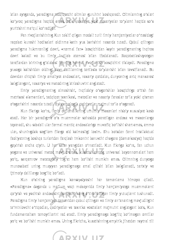 bilan aytganda, paradigma tadqiqotchi olimlar guruhini boshqaradi. Olimlarning o’zlari ko’proq paradigma haqida emas, balki nazariya yoki nazariyalar to’plami haqida so’z yuritishni ma’qul ko’radilar. Fan rivojlanishining Kun taklif qilgan modeli turli ilmiy hamjamiyatlar o’rtasidagi raqobat kurashi hodisalari oldinma-ketin yuz berishini nazarda tutadi. Qabul qilingan paradigma hukmronligi davri, «normal fan» bosqichidan keyin paradigmaning inqiroz davri keladi va bu ilmiy inqilob atamasi bilan ifodalanadi. Raqobatlashayotgan taraflardan birining g’alabasi fanning normal rivojlanish bosqichini tiklaydi. Paradigma yuzaga kelishidan oldingi davr dalillarning tartibsiz to’planishi bilan tavsiflanadi. Bu davrdan chiqish ilmiy amaliyot andozalari, nazariy qoidalar, dunyoning aniq manzarasi belgilangani, nazariya va metodning birlashuvini anglatadi. Ilmiy paradigmaning almashishi, inqilobiy o’zgarishlar bosqichiga o’tish fan matrisasi elementlari, tadqiqot texnikasi, metodlar va nazariy farazlar to’la yoki qisman o’zgarishini nazarda tutadi. Epistemologik qadriyatlar majmui to’la o’zgaradi. Kun fikriga ko’ra, ilmiy oqilonalikning umumiy mezonlari nisbiy xususiyat kasb etadi. Har bir paradigma o’z muammolar sohasida yaratilgan andoza va mezonlarga tayanadi, shu sababli ular formal mantiq andozalariga muvofiq bo’lishi shart emas, ammo ular, shuningdek sog’lom fikrga zid kelmasligi lozim. Shu boisdan fanni intellektual faoliyatning boshqa turlaridan farqlash imkonini beruvchi chegara (demarkasiya) haqida gapirish ancha qiyin. U har safar yangidan o’rnatiladi. Kun fikriga ko’ra, fan uchun yagona va universal metod mavjud emas, kuzatishlarning universal bayonnomalari ham yo’q, serqamrov metatarixiy lug’at ham bo’lishi mumkin emas. Olimning dunyoga munosabati uning muayyan paradigmaga amal qilishi bilan belgilanadi, tarixiy va ijtimoiy dalillarga bog’liq bo’ladi. Kun o’zining paradigma konsepsiyasini har tomonlama himoya qiladi. «Paradigma» deganda u ma’lum vaqt mobaynida ilmiy hamjamiyatga muammolarni qo’yish va yechish andozasini beruvchi keng e’tirof etilgan ilmiy yutuqlarni tushunadi. Paradigma ilmiy hamjamiyat tomonidan qabul qilingan va ilmiy an’ananing mavjudligini ta’minlovchi e’tiqodlar, qadriyatlar va texnika vositalari majmuini anglatgani bois, Kun fundamentalizm tamoyillarini rad etadi. Ilmiy paradigmaga bog’liq bo’lmagan omillar yo’q va bo’lishi mumkin emas. Uning fikricha, kuzatishning empirik jihatdan neytral tili 