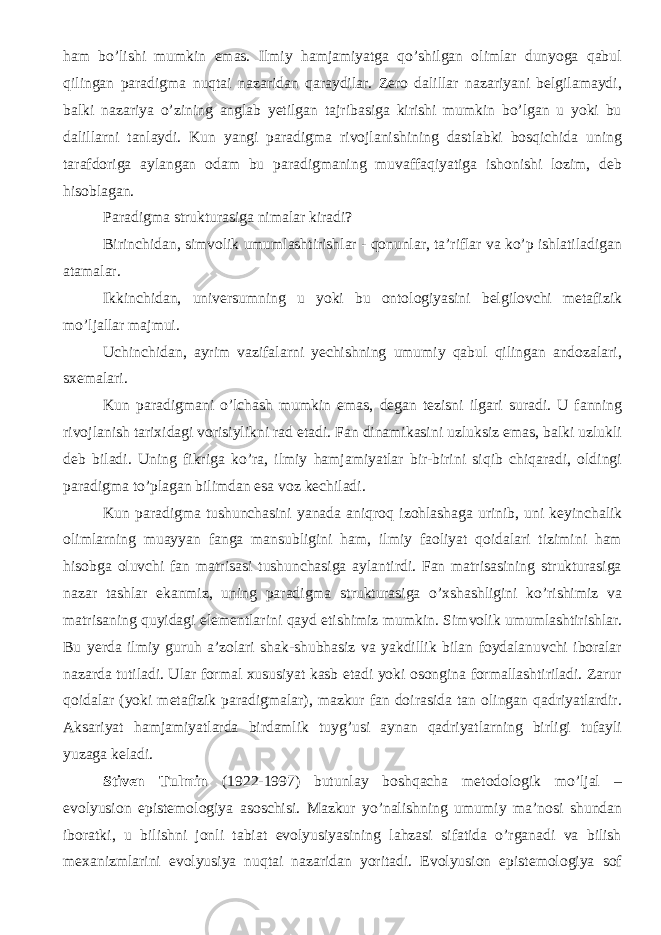 ham bo’lishi mumkin emas. Ilmiy hamjamiyatga qo’shilgan olimlar dunyoga qabul qilingan paradigma nuqtai nazaridan qaraydilar. Zero dalillar nazariyani belgilamaydi, balki nazariya o’zining anglab yetilgan tajribasiga kirishi mumkin bo’lgan u yoki bu dalillarni tanlaydi. Kun yangi paradigma rivojlanishining dastlabki bosqichida uning tarafdoriga aylangan odam bu paradigmaning muvaffaqiyatiga ishonishi lozim, deb hisoblagan. Paradigma strukturasiga nimalar kiradi? Birinchidan, simvolik umumlashtirishlar - qonunlar, ta’riflar va ko’p ishlatiladigan atamalar. Ikkinchidan, universumning u yoki bu ontologiyasini belgilovchi metafizik mo’ljallar majmui. Uchinchidan, ayrim vazifalarni yechishning umumiy qabul qilingan andozalari, sxemalari. Kun paradigmani o’lchash mumkin emas , degan tezisni ilgari suradi. U fanning rivojlanish tarixidagi vorisiylikni rad etadi. Fan dinamikasini uzluksiz emas, balki uzlukli deb biladi. Uning fikriga ko’ra, ilmiy hamjamiyatlar bir-birini siqib chiqaradi, oldingi paradigma to’plagan bilimdan esa voz kechiladi. Kun paradigma tushunchasini yanada aniqroq izohlashaga urinib, uni keyinchalik olimlarning muayyan fanga mansubligini ham, ilmiy faoliyat qoidalari tizimini ham hisobga oluvchi fan matrisasi tushunchasiga aylantirdi. Fan matrisasining strukturasiga nazar tashlar ekanmiz, uning paradigma strukturasiga o’xshashligini ko’rishimiz va matrisaning quyidagi elementlarini qayd etishimiz mumkin. Simvolik umumlashtirishlar. Bu yerda ilmiy guruh a’zolari shak-shubhasiz va yakdillik bilan foydalanuvchi iboralar nazarda tutiladi. Ular formal xususiyat kasb etadi yoki osongina formallashtiriladi. Zarur qoidalar (yoki metafizik paradigmalar), mazkur fan doirasida tan olingan qadriyatlardir. Aksariyat hamjamiyatlarda birdamlik tuyg’usi aynan qadriyatlarning birligi tufayli yuzaga keladi. Stiven Tulmin (1922-1997) butunlay boshqacha metodologik mo’ljal – evolyusion epistemologiya asoschisi. Mazkur yo’nalishning umumiy ma’nosi shundan iboratki, u bilishni jonli tabiat evolyusiyasining lahzasi sifatida o’rganadi va bilish mexanizmlarini evolyusiya nuqtai nazaridan yoritadi. Evolyusion epistemologiya sof 