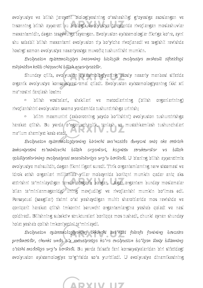 evolyusiya va bilish jarayoni biologiyasining o’xshashligi g’oyasiga asoslangan va insonning bilish apparati bu biologik evolyusiya jarayonida rivojlangan moslashuvlar mexanizmidir, degan tasavvurga tayangan. Evolyusion epistemologlar fikriga ko’ra, ayni shu sababli bilish mexanizmi evolyusion tip bo’yicha rivojlanadi va tegishli ravishda hozirgi zamon evolyusiya nazariyasiga muvofiq tushunilishi mumkin. Evolyusion epistemologiya insonning biologik evolyusiya mahsuli sifatidagi talqinidan kelib chiquvchi bilish nazariyasidir . Shunday qilib, evolyusion epistemologiyaning asosiy nazariy manbasi sifatida organik evolyusiya konsepsiyasi amal qiladi. Evolyusion epistemologiyaning ikki xil ma’nosini farqlash lozim:  bilish vositalari, shakllari va metodlarining (bilish organlarining) rivojlanishini evolyusion sxema yordamida tushuntirishga urinish;  bilim mazmunini (axborotning paydo bo’lishini) evolyusion tushuntirishga harakat qilish. Bu yerda o’zgaruvchanlik, tanlash va mustahkamlash tushunchalari ma’lum ahamiyat kasb etadi. Evolyusion epistemologiyaning birinchi ma’nosida dunyoni aniq aks ettirish imkoniyatini ta’minlovchi bilish organlari, kognitiv strukturalar va bilish qobiliyatlarining evolyusiyasi masalalariga urg’u beriladi . U bizning bilish apparatimiz evolyusiya mahsulidir, degan fikrni ilgari suradi. Tirik organizmlarning nerv sistemasi va idrok etish organlari millionlab yillar mobaynida borliqni mumkin qadar aniq aks ettirishni ta’minlaydigan tarzda o’zgarib borgan. Agar organizm bunday moslamalar bilan ta’minlanmaganida, uning mavjudligi va rivojlanishi mumkin bo’lmas edi. Perseptual (sezgilar) tizimi o’zi yashaydigan muhit sharoitlarida mos ravishda va qoniqarli harakat qilish imkonini beruvchi organizmlargina yashab qoladi va nasl qoldiradi. Bilishning subektiv strukturalari borliqqa mos tushadi, chunki aynan shunday holat yashab qolish imkoniyatini ta’minlaydi. Evolyusion epistemologiyaning ikkinchi ma’nosi falsafa fanining bevosita predmetidir, chunki unda o’z xususiyatiga ko’ra evolyusion bo’lgan ilmiy bilimning o’sishi modeliga urg’u beriladi. Bu yerda falsafa fani konsepsiyalaridan biri sifatidagi evolyusion epistemologiya to’g’risida so’z yuritiladi. U evolyusiya dinamikasining 