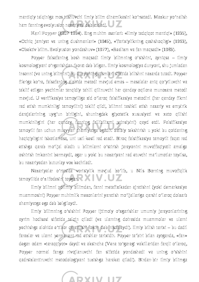 mantiqiy talqiniga mos tushuvchi ilmiy bilim dinamikasini ko’rsatadi. Mazkur yo’nalish ham fanning evolyusion nazariyasi deb ataladi. Karl Popper (1902-1994). Eng muhim asarlari: «Ilmiy tadqiqot mantiqi» (1935), «Ochiq jamiyat va uning dushmanlari» (1945), «Tarixiylikning qashshoqligi» (1963), «Obektiv bilim. Evolyusion yondashuv» (1972), «Realizm va fan maqsadi» (1983). Popper falsafaning bosh maqsadi ilmiy bilimning o’sishini, ayniqsa – ilmiy kosmologiyani o’rganishdan iborat deb bilgan. Ilmiy kosmologiya dunyoni, shu jumladan insonni (va uning bilimini) bu dunyoning qismlari sifatida bilishni nazarda tutadi. Popper fikriga ko’ra, falsafaning alohida metodi mavjud emas – masalalar aniq qo’yiluvchi va taklif etilgan yechimlar tanqidiy tahlil qilinuvchi har qanday oqilona munozara metodi mavjud. U verifikasiya tamoyiliga zid o’laroq falsifikasiya metodini (har qanday fikrni rad etish mumkinligi tamoyilini) taklif qildi, bilimni tashkil etish nazariy va empirik darajalarining uyg’un birligini, shuningdek gipotetik xususiyati va xato qilishi mumkinligini (har qanday fanning fallibilizmi prinsipini) qayd etdi. Falsifikasiya tamoyili fan uchun muayyan ahamiyatga egadir. Salbiy tekshirish u yoki bu qoidaning haqiqiyligini isbotlamasa, uni uzil-kesil rad etadi. Biroq falsifikasiya tamoyili faqat rad etishga qarab mo’ljal oladi: u bilimlarni o’stirish jarayonini muvaffaqiyatli amalga oshirish imkonini bermaydi, agar u yoki bu nazariyani rad etuvchi ma’lumotlar topilsa, bu nazariyadan butunlay voz kechiladi. Nazariyalar o’rtasida vorisiylik mavjud bo’lib, u Nils Borning muvofiqlik tamoyili da o’z ifodasini topgan. Ilmiy bilimni noilmiy bilimdan, fanni metafizikadan ajratishni (yoki demarkasiya muammosini) Popper muhimlik mezonlarini yaratish mo’ljallariga qarshi o’laroq dolzarb ahamiyatga ega deb belgila y di. Ilmiy bilimning o’sishini Popper ijtimoiy o’zgarishlar umumiy jarayonlarining ayrim hodisasi sifatida talqin qiladi (va ularning doirasida muammolar va ularni yechishga alohida e’tibor qaratilishi lozim deb hisoblaydi). Ilmiy bilish tarixi – bu dadil farazlar va ularni permanent rad etishlar tarixidir. Popper ta’biri bilan aytganda, «fan» degan odam «taraqqiyot» deydi va aksincha (Vena to’garagi vakillaridan farqli o’laroq, Popper normal fanga rivojlanuvchi fan sifatida yondashadi va uning o’sishini qadrsizlantiruvchi metodologiyani tuzishga harakat qiladi). Birdan-bir ilmiy bilimga 