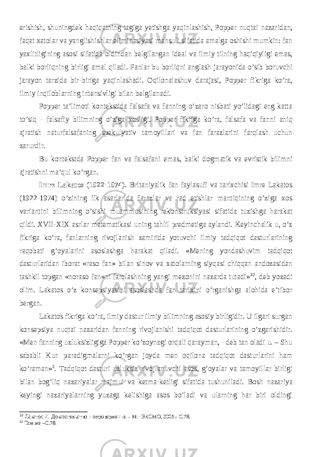 erishish, shuningdek haqiqatning tagiga yetishga yaqinlashish, Popper nuqtai nazaridan, faqat xatolar va yanglishishlar eliminasiyasi mahsuli sifatida amalga oshishi mumkin: fan yaxlitligining asosi sifatida oldindan belgilangan ideal va ilmiy tilning haqiqiyligi emas, balki borliqning birligi amal qiladi. Fanlar bu borliqni anglash jarayonida o’sib boruvchi jarayon tarz i da bir-biriga yaqinlashadi. Oqilonalashuv darajasi, Popper fikriga ko’ra, ilmiy inqiloblarning intensivligi bilan belgilanadi. Popper ta’limoti kontekstida falsafa va fanning o’zaro nisbati yo’lidagi eng katta to’siq - falsafiy bilimning o’ziga xosligi. Popper fikri ga ko’ra , falsafa va fanni aniq ajratish naturfalsafaning spekulyativ tamoyil lari va fan farazlarini farqlash uchun zarurdir. Bu kontekstda Popper fan va falsafani emas, balki dogmatik va evristik bilimni ajratishni ma’qul ko’rgan. Imre Lakatos (1922-1974) . Britaniyalik fan faylasufi va tarixchisi Imre Lakatos (1922-1974) o’zining ilk asarlarida farazlar va rad etishlar mantiqining o’ziga xos variantini bilimning o’sishi muammosining rekonstruksiyasi sifatida tuzishga harakat qildi. XVII-XIX asrlar matematikasi uning tahlil predmetiga aylandi. Keyinchalik u, o’z fikriga ko’ra, fanlarning rivojlanish zamirida yotuvchi ilmiy tadqiqot dasturlarining raqobati g’oyalarini asoslashga harakat qiladi . «Mening yondashuvim tadqiqot dasturlaridan iborat «raso fan» bilan sinov va xatolarning siyqasi chiqqan andozasidan tashkil topgan «noraso fan»ni farqlashning yangi mezonini nazarda tutadi» 32 , deb yozadi olim. Lakatos o’z konsepsiyasini asoslashda fan tarixini o’rganishga alohida e’tibor bergan. Lakatos fikriga ko’ra, ilmiy dastur ilmiy bilimning asosiy birligidir. U ilgari surgan konsepsiya nuqtai nazaridan fanning rivojlanishi tadqiqot dasturlarining o’zgarishidir. «Men fanning uzluksizligiga Popper ko’zoynagi orqali qarayman, - deb tan oladi u. – Shu sababli Kun paradigmalarni ko’rgan joyda men oqilona tadqiqot dasturlarini ham ko’raman» 2 . Tadqiqot dasturi uzluksiz rivojlanuvchi asos, g’oyalar va tamoyil lar birligi bilan bog’liq nazariyalar majmui va ketma-ketligi sifatida tushuniladi. Bosh nazariya keyingi nazariyalarning yuzaga kelishiga asos bo’ladi va ularning har biri oldingi 32 Лакатос И. Доказательство и опровержение. - М.: ЭКСМО , 2005.- С.78. 2 2 Там же –С.78. 