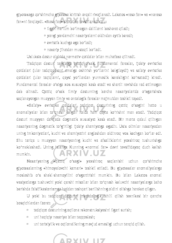 gipotezaga qo’shimcha gipoteza kiritish orqali rivojlanadi. Lakatos «raso fan» va «noraso fan»ni farqla ydi . «Raso fan» shu bilan tavsiflanadiki, u:  ilgari ma’lum bo’lmagan dalil larni bashorat qiladi;  yangi yordamchi nazariyalarni oldindan aytib beradi;  evristik kuchga ega bo’ladi;  nazariy jihatdan mustaqil bo’ladi. Uzluksiz dastur alohida normativ qoidalar bilan muhofaza qilinadi. Tadqiqot dasturi tarkibiga qattiq o’zak, fundamental farazlar, ijobiy evristika qoidalari (ular tadqiqotlarni amalga oshirish yo’llarini belgilaydi) va salbiy evristika qoidalari (ular taqiqlarni, qaysi yo’llardan yurmaslik kerakligini ko’rsatadi) kiradi. Fundamental farazlar o’ziga xos xususiyat kasb etadi va shartli ravishda rad etilmagan deb olinadi. Qattiq o’zak ilmiy dasturning barcha nazariyalarida o’zgarishsiz saqlanayotgan muayyan ilmiy va ontologik farazlar majmuidan tashkil topadi. «Salbiy» evristika qoidalari tadqiqot dasturining qattiq o’zagini hatto u anomaliyalar bilan to’qnash kelgan holda ham qayta ko’rishni man etadi. Tadqiqot dasturi muayyan darajada dogmatik xususiyat kasb etadi. Bir marta qabul qilingan nazariyaning dogmatik to’g’riligi ijobiy ahamiyatga egadir. Usiz olimlar nazariyadan uning imkoniyatlari, kuchi va ahamiyatini anglashdan oldinroq voz kechgan bo’l ar e di. Shu tariqa u muayyan nazariyaning kuchi va afzalliklarini yaxshiroq tushunishga ko’maklashadi. Uning izlariga Kunning «normal fan» davri tavsifidayoq duch kelish mumkin. Nazariyaning «qattiq o’zagi» yaxshiroq saqlanishi uchun qo’shimcha gipotezalarning « himoyalovchi kamari» tashkil etiladi. Bu gipotezalar anomaliyalarga moslashib o’z shakl-shamoyilini o’zgartirishi mumkin. Bu bilan Lakatos anomal vaziyatlarga tushuvchi yoki qarshi misollar bilan to’qnash keluvchi nazariyalarga baho berishda falsifikasionizmga haddan tashqari berilishning oldini olishga harakat qilgan. U yoki bu tadqiqot dasturini metodologik tahlil qilish texnikasi bir qancha bosqichlardan iborat:  tadqiqot dasturining oqilona rekonstruksiyasini ilgari surish;  uni haqiqiy nazariya bilan taqqoslash;  uni tarixiylik va oqilonalikning mavjud emasligi uchun tanqid qilish. 