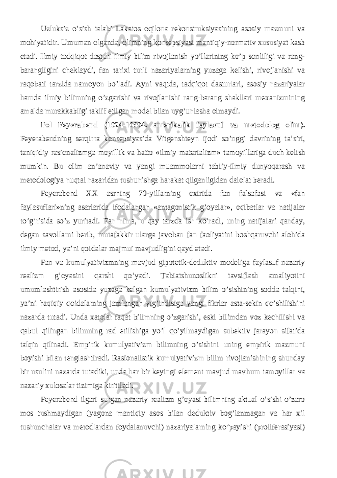 Uzluksiz o’sish talabi Lakatos oqilona rekonstruksiyasining asosiy mazmuni va mohiyatidir. Umuman olganda, olimning konsepsiyasi mantiqiy-normativ xususiyat kasb etadi. Ilmiy tadqiqot dasturi ilmiy bilim rivojlanish yo’llarining ko’p sonliligi va rang- barangligini chekla ydi , fan tarixi turli nazariyalarning yuzaga kelishi, rivojlanishi va raqobati tarzida namoyon bo’ladi. Ayni vaqt da, tadqiqot dasturlari, asosiy nazariyalar hamda ilmiy bilimning o’zgarishi va rivojlanishi rang-barang shakllari mexanizmining amalda murakkabligi taklif etilgan model bilan uyg’unlasha olma y di. Pol Feyerabend (1924-10994. a merikalik faylasuf va metodolog olim ). Feyerabendning ser qirra konsepsiyasida Vitgenshteyn ijodi so’nggi davrining ta’siri, taniqidiy rasionalizmga moyillik va hatto «ilmiy materializm» tamoyil lariga duch kelish mumkin. Bu olim an’anaviy va yangi muammolarni tabiiy-ilmiy dunyoqarash va metodologiya nuqtai nazaridan tushunishga harakat qilganligidan dalolat beradi. Feyerabend XX asrning 70-yillarning oxirida fan falsafasi va «fan faylasuflari»ning asarlarida ifodalangan «antagonistik g’oyalar», oqibatlar va natijalar to’g’risida so’z yuritadi. Fan nima, u qay tarzda ish ko’radi, uning natijalari qanday, degan savollarni berib, mutafakkir ularga javoban fan faoliyatini boshqaruvchi alohida ilmiy metod, ya’ni qoidalar majmui mavjudligini qayd etadi. Fan va kumulyativizmning mavjud gipotetik-deduktiv modeliga faylasuf nazariy realizm g’oyasini qarshi qo’yadi. Tabiatshunoslikni tavsiflash amaliyotini umumlashtirish asosida yuzaga kelgan kumulyativizm bilim o’sishining sodda talqini, ya’ni haqiqiy qoidalarning jamlangan yig’indisiga yangi fikrlar asta-sekin qo’shilishini nazarda tutadi. Unda xatolar faqat bilimning o’zgarishi, eski bilimdan voz kechilishi va qabul qilingan bilimning rad etilishiga yo’l qo’yilmaydigan subektiv jarayon sifatida talqin qilinadi. Empirik kumulyativizm bilimning o’sishini uning empirik mazmuni boyishi bilan tenglashtiradi. Rasionalistik kumulyativizm bilim rivojlanishining shunday bir usulini nazarda tutadiki, unda har bir keyingi element mavjud mav h um tamoyil lar va nazariy xulosalar tizimiga kiritiladi. Feyerabend ilgari surgan nazariy realizm g’oyasi bilimning aktual o’sishi o’zaro mos tushmaydigan (yagona mantiqiy asos bilan deduktiv bog’lanmagan va har xil tushunchalar va metodlardan foydalanuvchi) nazariyalarning ko’payishi (proliferasiyasi) 