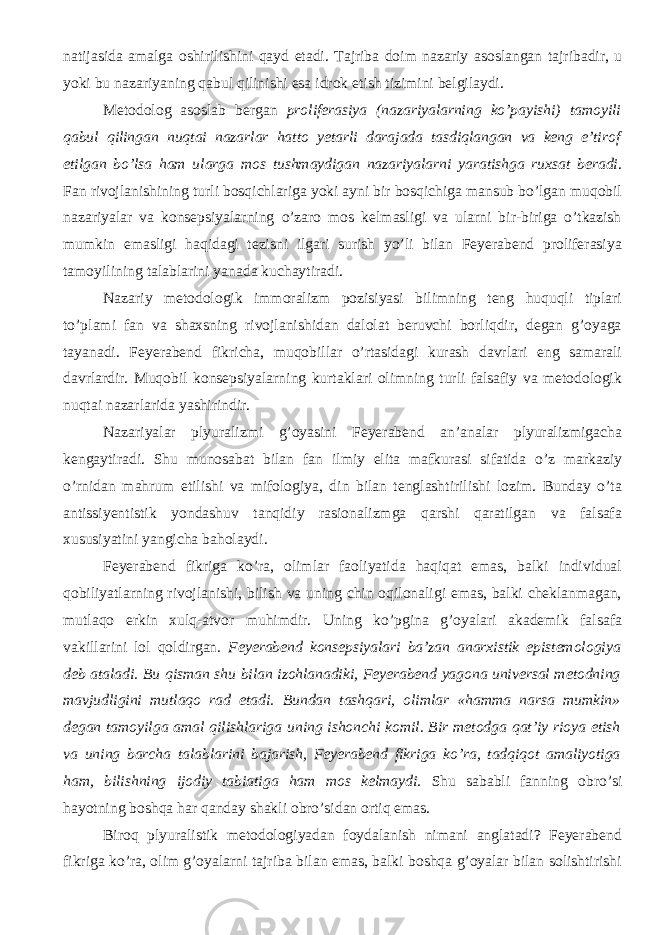 natijasida amalga oshirilishini qayd etadi. Tajriba doim nazariy asoslangan tajribadir, u yoki bu nazariyaning qabul qilinishi esa idrok etish tizimini belgilaydi. Metodolog asoslab bergan proliferasiya (nazariyalarning ko’payishi) tamoyil i qabul qilingan nuqtai nazarlar hatto yetarli darajada tasdiqlangan va keng e’tirof etilgan bo’lsa ham ularga mos tushmaydigan nazariyalarni yaratishga ruxsat beradi . Fan rivojlanishining turli bosqichlariga yoki ayni bir bosqichiga mansub bo’lgan muqobil nazariyalar va konsepsiyalarning o’zaro mos kelmasligi va ularni bir-biriga o’tkazish mumkin emasligi haqidagi tezisni ilgari surish yo’li bilan Feyerabend proliferasiya tamoyil ining talablarini yanada kuchaytiradi. Nazariy metodologik immoralizm pozisiyasi bilimning teng huquqli tiplari to’plami fan va shaxsning rivojlanishidan dalolat beruvchi borliqdir, degan g’oyaga tayanadi. Feyerabend fikri cha , muqobillar o’rtasidagi kurash davrlari eng samarali davrlardir. Muqobil konsepsiyalarning kurtaklari olimning turli falsafiy va metodologik nuqtai nazarlarida yashirindir. Nazariyalar plyuralizmi g’oyasini Feyerabend an’analar plyuralizmigacha kengaytiradi. Shu munosabat bilan fan ilmiy elita mafkurasi sifatida o’z markaziy o’rnidan mahrum etilishi va mifologiya, din bilan tenglashtirilishi lozim. Bunday o’ta antissiyentistik yondashuv tanqidiy rasionalizmga qarshi qaratilgan va falsafa xususiyatini yangicha baholaydi. Feyerabend fikriga ko’ra, olimlar faoliyatida haqiqat emas, balki individual qobiliyatlarning rivojlanishi, bilish va uning chin oqilonaligi emas, balki cheklanmagan, mutlaqo erkin xulq-atvor muhimdir. Uning ko’pgina g’oyalari akademik falsafa vakillarini lol qoldirgan. Feyerabend konsepsiyalari ba’zan anarxistik epistemologiya deb ataladi. Bu qisman shu bilan izohlanadiki, Feyerabend yagona universal metodning mavjudligini mutlaqo rad etadi. Bundan tashqari, olimlar «hamma narsa mumkin» degan tamoyil ga amal qilishlariga uning ishonchi komil. Bir metodga qat’iy rioya etish va uning barcha talablarini bajarish, Feyerabend fikriga ko’ra, tadqiqot amaliyotiga ham, bilishning ijodiy tabiatiga ham mos kelmaydi. Shu sababli fanning obro’si hayotning boshqa har qanday shakli obro’sidan ortiq emas. Biroq plyuralistik metodologiyadan foydalanish nimani anglatadi? Feyerabend fikriga ko’ra, olim g’oyalarni tajriba bilan emas, balki boshqa g’oyalar bilan solishtirishi 