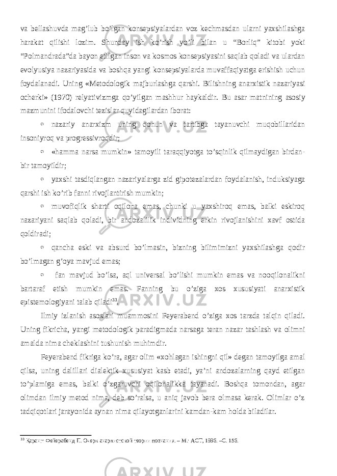 va bellashuvda mag’lub bo’lgan konsepsiyalardan voz kechmasdan ularni yaxshilashga harakat qilishi lozim. Shunday ish ko’rish yo’li bilan u “ Borliq ” kitobi yoki “ Polmandrada ”da bayon etilgan inson va kosmos konsepsiyasini saqlab qoladi va ulardan evolyusiya nazariyasida va boshqa yangi konsepsiyalarda muvaffaqiyatga erishish uchun foydalanadi. Uning «Metodologik majburlashga qarshi. Bilishning anarxistik nazariyasi ocherki» (1970) relyativizmga qo’yilgan mashhur haykaldir. Bu asar matnining asosiy mazmunini ifodalovchi tezislar quyidagilardan iborat:  nazariy anarxizm uning qonun va tartibga tayanuvchi muqobillaridan insoniyroq va progressivroqdir;  «hamma narsa mumkin» tamoyil i taraqqiyotga to’sqinlik qilmaydigan birdan- bir tamoyil dir;  yaxshi tasdiqlangan nazariyalarga zid gipotezalardan foydalanish, induksiyaga qarshi ish ko’rib fanni rivojlantirish mumkin;  muvofiqlik sharti oqilona emas, chunki u yaxshiroq emas, balki eskiroq nazariyani saqlab qoladi, bir andozalilik individning erkin rivojlanishini xavf ostida qoldiradi;  qancha eski va absurd bo’lmasin, bizning bilimimizni yaxshilashga qodir bo’lmagan g’oya mavjud emas;  fan mavjud bo’lsa, aql universal bo’lishi mumkin emas va nooqilonalikni bartaraf etish mumkin emas. Fanning bu o’ziga xos xususiyati anarxistik epistemologiyani talab qiladi 33 . Ilmiy izlanish asoslari muammosini Feyerabend o’ziga xos tarzda talqin qiladi. U ning fikricha, yangi metodologik paradigmada narsaga teran nazar tashlash va olimni amalda nima cheklashini tushunish muhimdir. Feyerabend fikriga ko’ra, agar olim «xohlagan ishingni qil» degan tamoyil ga amal qilsa, uning dalillari dialektik xususiyat kasb etadi, ya’ni andozalarning qayd etilgan to’plamiga emas, balki o’zgaruvchi oqilonalikka tayanadi. Boshqa tomondan, agar olimdan ilmiy metod nima, deb so’ralsa, u aniq javob bera olmasa kerak. Olimlar o’z tadqiqotlari jarayonida aynan nima qilayotganlarini kamdan-kam holda biladilar. 33 Қаранг: Фейерабенд П. Очерк анархистской теории познания. – М.: АСТ, 1996. –С. 156. 