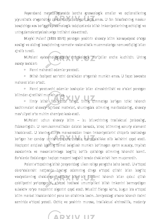 Feyerabend metodologiyasida barcha gnoseologik amallar va oqilonalikning plyuralistik o’zgarishiga qarab mo’ljal olingani bejiz emas. U fan falsafasining mazkur bosqichiga xos bo’lgan epistemologik tadqiqotlarda bilish imkoniyatlarining ochiqligi va uning demokratiyalashuviga intilishni aks ettiradi. Maykl Polani (1891-1976) yaratgan yashirin shaxsiy bilim konsepsiyasi o’ziga xosligi va oldingi bosqichning normativ-rasionalistik muammolariga nomuvofiqligi bilan ajralib turadi. M.Polani epistemologiyasida antropologik mo’ljallar ancha kuchlidir. Uning asosiy tezislari:  Fanni mahoratli odamlar yaratadi.  Bilish faoliyati san’atini darslikdan o’rganish mumkin emas. U faqat bevosita mahorat bilan o’tadi.  Fanni yaratuvchi odamlar boshqalar bilan almashtirilishi va o’zlari yaratgan bilimdan ajratilishi mumkin emas.  Ilmiy bilish faoliyatida fanga, uning qimmatiga bo’lgan ichki ishonch kechinmalari shaxsiy tajribasi motivlari, shuningdek olimning manfaatdorligi, shaxsiy mas’uliyati o’ta muhim ahamiyat kasb etadi. M.Polani uchun shaxsiy bilim – bu biluvchining intellektual jonbozligi, fidokorligidir. U nomukammallikdan dalolat ber sada, biroq bilimning zaruriy elementi hisoblanadi. U bizning dunyo manzara si dan inson imkoniyatlarini chiqarib tashlashga bo’lgan har qanday urinish muqarrar tarzda mantiqsizlikka olib kelishini qayd etadi. Haqiqatni aniqlash bizning formal belgilash mumkin bo’lmagan ayrim xususiy, implisit asoslarimiz va mezonlarimizga bog’liq bo’lib qolishiga olimning ishonchi komil. So’zlarda ifodalangan haqiqat maqomi tegishli tarzda cheklanishi ham muqarrardir. Polani e’tiqodning bilish jarayonidagi ulkan roliga yangicha baho beradi. U e’tiqod obro’sizlanishi natijasida hozirgi odam ning dinga e’tiqod qilishi bilan bog’liq vaziyatlarning cheklangan sonidan biron-bir fikrlarni ishonch bilan qabul qilish qobiliyatini yo’qotganini, e’tiqod hodisasi umumiylikni bilish imkonini bermaydigan subektiv ro’yo maqomini olganini qayd etadi. Muallif fikriga ko’ra, bugun biz e’tiqod bilim manbai hisoblanishini yana tan olishimiz lozim. Jamiyatdagi o’zaro ishonch tizimi zamirida e’tiqod yotadi. Ochiq va yashirin murosa, intellektual ehtiroslilik, madaniy 