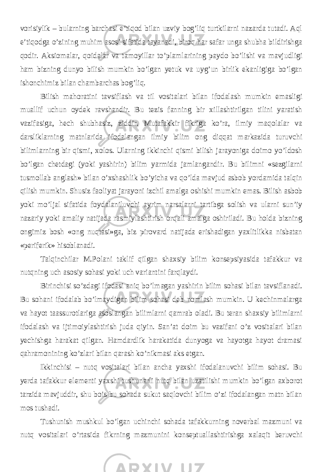 vorisiylik – bularning barchasi e’tiqod bilan uzviy bog’liq turtkilarni nazarda tutadi. Aql e’tiqodga o’zining muhim asosi sifatida tayanadi, biroq har safar unga shubha bildirishga qodir. Aksiomalar, qoidalar va tamoyil lar to’plamlarining paydo bo’lishi va mavjudligi ham bizning dunyo bilish mumkin bo’lgan yetuk va uyg’un birlik ekanligiga bo’lgan ishonchimiz bilan chambarchas bog’liq. Bilish mahoratini tavsiflash va til vositalari bilan ifodalash mumkin emasligi muallif uchun oydek ravshandir. Bu tezis fanning bir xillashtirilgan tilini yaratish vazifasiga, hech shubhasiz, ziddir. Mutafakkir fikriga ko’ra, ilmiy maqolalar va darsliklarning matnlarida ifodalangan ilmiy bilim ong diqqat markazida turuvchi bilimlarning bir qismi, xolos. Ularning ikkinchi qismi bilish jarayoniga doimo yo’ldosh bo’lgan chetdagi (yoki yashirin) bilim yarmida jamlangandir. Bu bilimni «sezgilarni tusmollab anglash» bilan o’xshashlik bo’yicha va qo’lda mavjud asbob yordamida talqin qilish mumkin. Shusiz faoliyat jarayoni izchil amalga oshishi mumkin emas. Bilish asbob yoki mo’ljal sifatida foydalaniluvchi ayrim narsalarni tartibga solish va ularni sun’iy nazariy yoki amaliy natijada rasmiylashtirish orqali amalga oshiriladi. Bu holda bizning ongimiz bosh «ong nuqtasi»ga, biz pirovard natijada erishadigan yaxlitlikka nisbatan «periferik» hisoblanadi. Talqinchilar M.Polani taklif qilgan shaxsiy bilim konsepsiyasida tafakkur va nutqning uch asosiy sohasi yoki uch variantini farqlaydi. Birinchisi so’zdagi ifodasi aniq bo’lmagan yashirin bilim sohasi bilan tavsiflanadi. Bu sohani ifodalab bo’lmaydigan bilim sohasi deb nomlash mumkin. U kechinmalarga va hayot taassurotlariga asoslangan bilimlarni qamrab oladi. Bu teran shaxsiy bilimlarni ifodalash va ijtimoiylashtirish juda qiyin. San’at doim bu vazifani o’z vositalari bilan yechishga harakat qilgan. Hamdardlik harakatida dunyoga va hayotga hayot dramasi qahramonining ko’zlari bilan qarash ko’nikmasi aks etgan. Ikkinchisi – nutq vositalari bilan ancha yaxshi ifodalanuvchi bilim sohasi. Bu yerda tafakkur elementi yaxshi tushunarli nutq bilan uzatilishi mumkin bo’lgan axborot tarzida mavjuddir, shu bois bu sohada sukut saqlovchi bilim o’zi ifodalangan matn bilan mos tushadi. Tushunish mushkul bo’lgan uchinchi sohada tafakkurning noverbal mazmuni va nutq vositalari o’rtasida fikrning mazmunini konseptuallashtirishga xalaqit beruvchi 