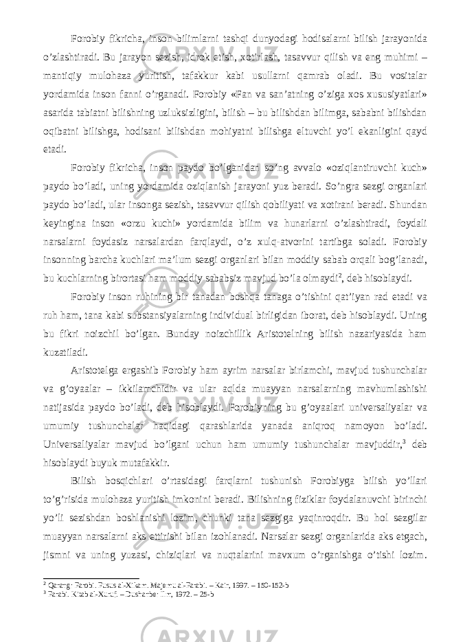 Forobiy fikricha, inson bilimlarni tashqi dunyodagi hodisalarni bilish jarayonida о’zlashtiradi. Bu jarayon sezish, idrok etish, xotirlash, tasavvur qilish va eng muhimi – mantiqiy mulohaza yuritish, tafakkur kabi usullarni qamrab oladi. Bu vositalar yordamida inson fanni о’rganadi. Forobiy «Fan va san’atning о’ziga xos xususiyatlari» asarida tabiatni bilishning uzluksizligini, bilish – bu bilishdan bilimga, sababni bilishdan oqibatni bilishga, hodisani bilishdan mohiyatni bilishga eltuvchi yо’l ekanligini qayd etadi. Forobiy fikricha, inson paydo bо’lganidan sо’ng avvalo «oziqlantiruvchi kuch» paydo bо’ladi, uning yordamida oziqlanish jarayoni yuz beradi. Sо’ngra sezgi organlari paydo bо’ladi, ular insonga sezish, tasavvur qilish qobiliyati va xotirani beradi. Shundan keyingina inson «orzu kuchi» yordamida bilim va hunarlarni о’zlashtiradi, foydali narsalarni foydasiz narsalardan farqlaydi, о’z xulq-atvorini tartibga soladi. Forobiy insonning barcha kuchlari ma’lum sezgi organlari bilan moddiy sabab orqali bog’lanadi, bu kuchlarning birortasi ham moddiy sababsiz mavjud bо’la olmaydi 2 , deb hisoblaydi. Forobiy inson ruhining bir tanadan boshqa tanaga о’tishini qat’iyan rad etadi va ruh ham, tana kabi substansiyalarning individual birligidan iborat, deb hisoblaydi. Uning bu fikri noizchil bо’lgan. Bunday noizchillik Aristotelning bilish nazariyasida ham kuzatiladi. Aristotelga ergashib Forobiy ham ayrim narsalar birlamchi, mavjud tushunchalar va g’oyaalar – ikkilamchidir va ular aqlda muayyan narsalarning mavhumlashishi natijasida paydo bо’ladi, deb hisoblaydi. Forobiyning bu g’oyaalari universaliyalar va umumiy tushunchalar haqidagi qarashlarida yanada aniqroq namoyon bо’ladi. Universaliyalar mavjud bо’lgani uchun ham umumiy tushunchalar mavjuddir, 3 deb hisoblaydi buyuk mutafakkir. Bilish bosqichlari о’rtasidagi farqlarni tushunish Forobiyga bilish yо’llari tо’g’risida mulohaza yuritish imkonini beradi. Bilishning fiziklar foydalanuvchi birinchi yо’li sezishdan boshlanishi lozim, chunki tana sezgiga yaqinroqdir. Bu hol sezgilar muayyan narsalarni aks ettirishi bilan izohlanadi. Narsalar sezgi organlarida aks etgach, jismni va uning yuzasi, chiziqlari va nuqtalarini mavxum о’rganishga о’tishi lozim. 2 Qarang: Farobi. Fusus al-Xikam. Majemu al-Farabi. – Kair, 1997. – 150-152-b 3 Farabi. Kitab al-Xuruf. – Dushanbe: Ilm, 1972. – 25-b 