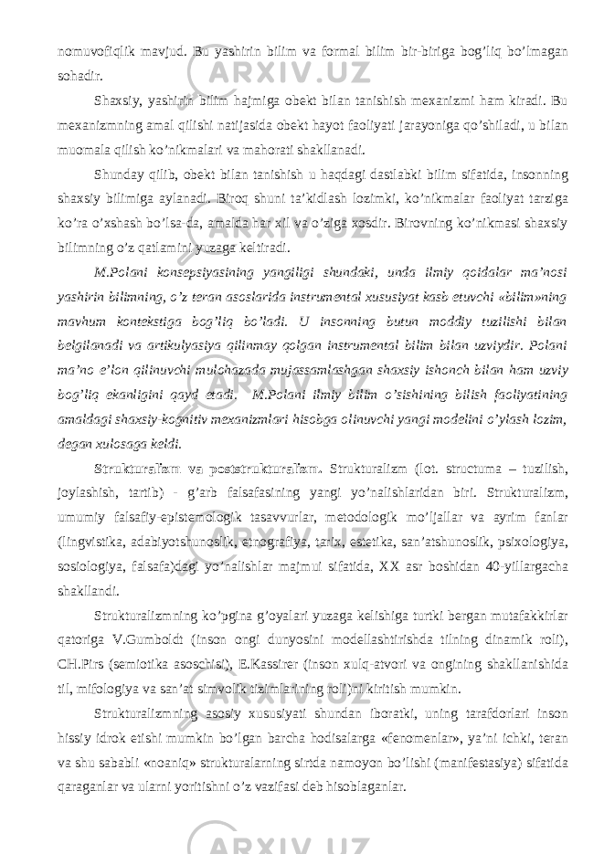 nomuvofiqlik mavjud. Bu yashirin bilim va formal bilim bir-biriga bog’liq bo’lmagan sohadir. Shaxsiy, yashirin bilim hajmiga obekt bilan tanishish mexanizmi ham kiradi. Bu mexanizmning amal qilishi natijasida obekt hayot faoliyati jarayoniga qo’shiladi, u bilan muomala qilish ko’nikmalari va mahorati shakllanadi. Shunday qilib, obekt bilan tanishish u haqdagi dastlabki bilim sifatida, insonning shaxsiy bilimiga aylanadi. Biroq shuni ta’kidlash lozimki, ko’nikmalar faoliyat tarziga ko’ra o’xshash bo’lsa-da, amalda har xil va o’ziga xosdir. Birovning ko’nikmasi shaxsiy bilimning o’z qatlamini yuzaga keltiradi. M.Polani konsepsiyasining yangiligi shundaki, unda ilmiy qoidalar ma’nosi yashirin bilimning, o’z teran asoslarida instrumental xususiyat kasb etuvchi «bilim»ning mavhum kontekstiga bog’liq bo’ladi. U insonning butun moddiy tuzilishi bilan belgilanadi va artikulyasiya qilinmay qolgan instrumental bilim bilan uzviydir. Polani ma’no e’lon qilinuvchi mulohazada mujassamlashgan shaxsiy ishonch bilan ham uzviy bog’liq ekanligini qayd etadi. M.Polani ilmiy bilim o’sishining bilish faoliyatining amaldagi shaxsiy-kognitiv mexanizmlari hisobga olinuvchi yangi modelini o’ylash lozim, degan xulosaga keldi. Strukturalizm va poststrukturalizm. Strukturalizm (lot. structuma – tuzilish, joylashish, tartib) - g’arb falsafasining yangi y o’nalishlaridan biri. Strukturalizm, umumiy falsafiy-epistemologik tasavvurlar, metodologik mo’ljallar va ayrim fanlar (lingvistika, adabiyotshunoslik, etnografiya, tarix, estetika, san’atshunoslik, psixologiya, sosiologiya, falsafa)dagi yo’nalishlar majmui sifatida, XX asr boshidan 40-yillargacha shakllandi. Strukturalizmning ko’pgina g’oyalari yuzaga kelishiga turtki bergan mutafakkirlar qatoriga V.Gumboldt (inson ongi dunyosini modellashtirishda tilning dinamik roli), CH.Pirs (semiotika asoschisi), E.Kassirer (inson xulq-atvori va ongining shakllanishida til, mifologiya va san’at simvolik tizimlarining roli)ni kiritish mumkin. Strukturalizmning asosiy xususiyati shundan iboratki, uning tarafdorlari inson hissiy idrok etishi mumkin bo’lgan barcha hodisalarga «fenomenlar», ya’ni ichki, teran va shu sababli «noaniq» strukturalarning sirtda namoyon bo’lishi (manifestasiya) sifatida qaraganlar va ularni yoritishni o’z vazifasi deb hisoblaganlar. 