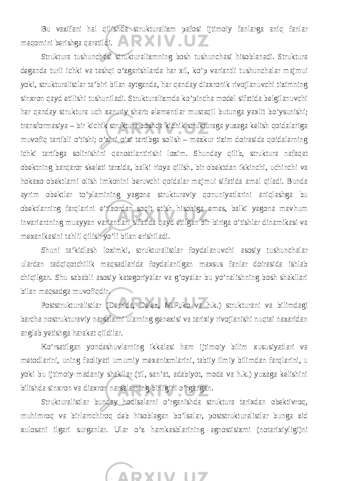 Bu vazifani hal qilishda strukturalizm pafosi ijtimoiy fanlarga aniq fanlar maqomini berishga qaratildi. Struktura tushunchasi strukturalizmning bosh tushunchasi hisoblanadi. Struktura deganda turli ichki va tashqi o’zgarishlarda har xil, ko’p variantli tushunchalar majmui yoki, strukturalistlar ta’biri bilan aytganda, har qanday diaxronik rivojlanuvchi tizimning sinxron qayd etilishi tushuniladi. Strukturalizmda ko’pincha model sifatida belgilanuvchi har qanday struktura uch zaruriy shart: elementlar mustaqil butunga yaxlit bo’ysunishi; transformasiya – bir kichik struktura boshqa kichik strukturaga yuzaga kelish qoidalariga muvofiq tartibli o’tishi; o’zini o’zi tartibga solish – mazkur tizim doirasida qoidalarning ichki tartibga solinishini qanoatlantirishi lozim. Shunday qilib, struktura nafaqat obektning barqaror skeleti tarzida, balki rioya qilish , bir obektdan ikkinchi, uchinchi va hokazo obektlarni olish imkonini beruvchi qoidalar majmui sifatida amal qiladi. Bunda ayrim obektlar to’plamining yagona strukturaviy qonuniyatlarini aniqlashga bu obektlarning farqlarini e’tibordan soqit etish hisobiga emas, balki yagona mav h um invariantning muayyan variantlari sifatida qayd etilgan bir-biriga o’tishlar dinamikasi va mexanikasini tahlil qilish yo’li bilan erishiladi. Shuni ta’kidlash lozimki, strukturalistlar foydalanuvchi asosiy tushunchalar ulardan tadqiqotchilik maqsadlarida foydalanilgan maxsus fanlar doirasida ishlab chiqilgan. Shu sababli asosiy kategoriyalar va g’oyalar bu yo’nalishning bosh shakllari bilan maqsadga muvofiqdir. Poststrukturalistlar (Derrida, Delez, M.Fuko va h.k.) strukturani va bilimdagi barcha nostrukturaviy narsalarni ularning genezisi va tarixiy rivojlanishi nuqtai nazaridan anglab yetishga harakat qildilar. Ko’rsatilgan yondashuvlarning ikkalasi ham ijtimoiy bilim xususiyatlari va metodlarini, uning faoliyati umumiy mexanizmlarini, tabiiy ilmiy bilimdan farqlarini, u yoki bu ijtimoiy-madaniy shakllar (til, san’at, adabiyot, moda va h.k.) yuzaga kelishini bilishda sinxron va diaxron narsalarning birligini o’rgangan. Strukturalistlar bunday hodisalarni o’rganishda struktura tarixdan obektivroq, muhimroq va birlamchiroq deb hisoblagan bo’lsalar, poststrukturalistlar bunga zid xulosani ilgari surganlar. Ular o’z hamkasblarining agnostisizmi (notarixiyligi)ni 