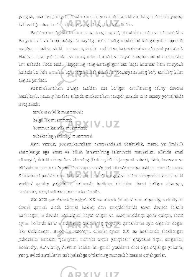 yengish, inson va jamiyatni til strukturalari yordamida obektiv bilishga urinishda yuzaga keluvchi jumboqlarni aniqlash va o’rganishga harakat qildilar. Poststrukturalizmda hamma narsa teng huquqli, bir xilda muhim va qimmatlidir. Bu yerda di a lektik oppozisiya tamoyili ga ko’ra tuzilgan odatdagi kategoriyalar apparati: mohiyat – hodisa, shakl – mazmun, sabab – oqibat va hokazolar o’z ma’nosini yo’qotadi. Hodisa – mohiyatni aniqlash emas, u faqat o’zini va hayot rang-barangligi qirralaridan biri sifatida ifoda etadi. Hayotning rang-barangligini esa faqat birortasi ham imtiyozli holatda bo’lishi mumkin bo’lmagan bilish subektlari pozisiyalarining ko’p sonliligi bilan anglab yetiladi. Poststrukturalizm o’ziga azaldan xos bo’lgan omillarning tabiiy davomi hisoblanib, nazariy harakat sifatida strukturalizm tanqidi tarzida to’rt asosiy yo’nalishda rivojlanadi: - strukturaviylik muammosi; - belgililik muammosi; - kommunikativlik muammosi; - subektning yaxlitligi muammosi. Ayni vaqt da, poststrukturalizm namoyandalari obektivlik, metod va ilmiylik ahamiyatga ega emas va bilish jarayonining izlanuvchi maqsadlari sifatida amal qilmaydi, deb hisoblaydilar. Ularning fikricha, bilish jarayoni subekt, istak, tasavvur va bilishda muhim rol o’ynovchi boshqa shaxsiy fazilatlarsiz amalga oshishi mumkin emas. Shu sababli poststrukturalistik subekt – bu bilim egasi va bilim himoyachisi emas, balki vazifasi qanday yo’l bilan bo’lmasin borliqqa kirishdan iborat bo’lgan afsungar, san’atkor, bola, inqilobchi va shu kabilardir. XX-XXI asr o’zbek falsafasi. XX asr o’zbek falsafasi kam o’rganilgan ziddiyatli davrni qamrab oladi. Chunki hozirgi davr tanqidchilarida sovet davrida falsafa bo’lmagan, u davrda intellektual hayot o’lgan va uzoq muddatga qotib qolgan, faqat ayrim hollarda ba’zi mardlargina o’zlarining g’oya va qarashlarini ayta olganlar degan fikr shakllangan. Biroq bu noto’g’ri. Chunki aynan XX asr boshlarida shakllangan jadidchilar harakati “jamiyatni ma’rifat orqali yangilash” g’oyasini ilgari surganlar, Behbudiy, A.Avloniy, A.Fitrat kabilar bir guruh yoshlarni chet elga o’qishga yuborib, yangi avlod ziyolilarini tarbiyalashga o’zlarining munosib hissasini qo’shganlar. 