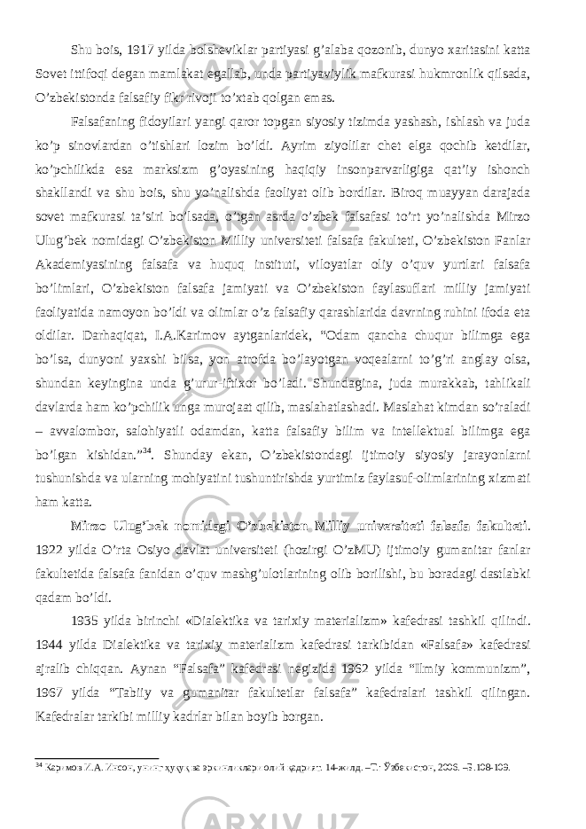 Shu bois, 1917 yilda bolsheviklar partiyasi g’alaba qozonib, dunyo xaritasini katta Sovet ittifoqi degan mamlakat egallab, unda partiyaviylik mafkurasi hukmronlik qilsada, O’zbekistonda falsafiy fikr rivoji to’xtab qolgan emas. Falsafaning fidoyilari yangi qaror topgan siyosiy tizimda yashash, ishlash va juda ko’p sinovlardan o’tishlari lozim bo’ldi. Ayrim ziyolilar chet elga qochib ketdilar, ko’pchilikda esa marksizm g’oyasining haqiqiy insonparvarligiga qat’iy ishonch shakllandi va shu bois, shu yo’nalishda faoliyat olib bordilar. Biroq muayyan darajada sovet mafkurasi ta’siri bo’lsada, o’tgan asrda o’zbek falsafasi to’rt yo’nalishda Mirzo Ulug’bek nomidagi O’zbekiston Milliy universiteti falsafa fakulteti, O’zbekiston Fanlar Akademiyasining falsafa va huquq instituti, viloyatlar oliy o’quv yurtlari falsafa bo’limlari, O’zbekiston falsafa jamiyati va O’zbekiston faylasuflari milliy jamiyati faoliyatida namoyon bo’ldi va olimlar o’z falsafiy qarashlarida davrning ruhini ifoda eta oldilar. Darhaqiqat, I.A.Karimov aytganlaridek, “Odam qancha chuqur bilimga ega bo’lsa, dunyoni yaxshi bilsa, yon atrofda bo’layotgan voqealarni to’g’ri anglay olsa, shundan keyingina unda g’urur-iftixor bo’ladi. Shundagina, juda murakkab, tahlikali davlarda ham ko’pchilik unga murojaat qilib, maslahatlashadi. Maslahat kimdan so’raladi – avvalombor, salohiyatli odamdan, katta falsafiy bilim va intellektual bilimga ega bo’lgan kishidan.” 34 . Shunday ekan, O’zbekistondagi ijtimoiy siyosiy jarayonlarni tushunishda va ularning mohiyatini tushuntirishda yurtimiz faylasuf-olimlarining xizmati ham katta. Mirzo Ulug’bek nomidagi O’zbekiston Milliy universiteti falsafa fakulteti . 1922 yilda O’rta Osiyo davlat universiteti (hozirgi O’zMU) ijtimoiy gumanitar fanlar fakultetida falsafa fanidan o’quv mashg’ulotlarining olib borilishi, bu boradagi dastlabki qadam bo’ldi. 1935 yilda birinchi «Dialektika va tarixiy materializm» kafedrasi tashkil q ilindi . 1944 yilda Dialektika va tarixiy materializm kafedrasi tarkibidan «F alsafa » kafedrasi ajralib chiqqan. Aynan “Falsafa” kafedrasi negizida 1962 yilda “Ilmiy kommunizm”, 1967 yilda “Tabiiy va gumanitar fakultetlar falsafa” kafedralari tashkil qilingan. Kafedralar tarkibi milliy kadrlar bilan boyib borgan. 34 Каримов И.А. Инсон, унинг ҳуқуқ ва эркинликлари олий қадрият. 14-жилд. –Т.: Ўзбекистон, 2006. –Б.108-109. 