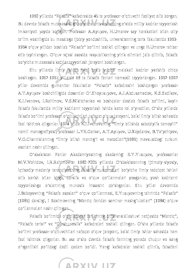 1960 yillarda “Falsafa” kafedrasida 45 ta professor-o’qituvchi faoliyat olib borgan. Bu davrda falsafa mutaxassisligi bo’yicha universitetning o’zida milliy kadrlar tayyorlash imkoniyati paydo bo’lgan. Professor A.Ayupov, H.Umarov say harakatlari bilan oliy ta’lim vazirligida bu masalaga ijobiy yondoshilib, universitetning tarix fakultetida 1963- 1964 o’quv yilidan boshlab “Falsafa” bo’limi tashkil qilingan va unga H.Umarov rahbar etib tayinlangan. O’quv rejasi asosida respublikaning yirik olimlari jalb qilinib, falsafa bo’yicha mutaxassis kadrlar tayyorlash jarayoni boshlangan. Shu yillarda ilmiy ishlar rivoj topib yuqori malakali kadrlar yetishib chiqa boshlagan. 1962-1967 yillarda 18 ta falsafa fanlari nomzodi tayyorlangan. 1962-1992 yillar davomida gumanitar fakultetlar “Falsafa” kafedrasini boshqargan professor A.T.Ayupov boshchiligida dosentlar G’.Shoyusupova, A.I.Abdusamedov, K.S.Sadikov, K.I.Ivanova, I.Rahimov, V.S.Nikitchenko va boshqalar dastlab falsafa bo’limi, keyin falsafa fakultetida milliy kadrlarni tayyorlash ishida katta rol o’ynadilar. O’sha yillarda falsafa bo’limi professor-o’qituvchilari nafaqat o’quv jarayoni, balki ilmiy bilish sohasida faol ishtirok qilganlar. 1974 yilda K.I.Ivanovaning “Ilmiy bilishda sababiylik tamoyili” nomli monografiyasi, professor L.YE.Garber, A.T.Ayupov, U.Xaydarov, B.To’ychiyev, V.G.Chernixlarning “Ilmiy bilish mantig’i va metodlari”(1986) mavzusidagi turkum asarlari nashr qilingan. O’zbekiston Fanlar Akademiyasining akademigi E.Y.Yusupov, professorlar M.V.Vohidov, I.R.Rahimovlar 1980-2005 yillarda O’zbekistonning ijtimoiy-siyosiy, iqtisodiy-madaniy taraqqiyotining falsafiy muammolari bo’yicha ilmiy tadqiqot ishlari olib borish bilan birga, darslik va o’quv qo’llanmalari yozganlar, yosh kadrlarni tayyorlashga o’zlarining munosib hissasini qo’shganlar. Shu yillar davomida J.Babayevning “Falsafa asoslari” o’quv qo’llanmasi, E.Yusupovning tahririda “Falsafa” (1985) darsligi, I Raximovning “Mantiq fanidan seminar mashg’ulotlari” (1984) o’quv qo’llanmalari nashr qilingan. Falsafa bo’limida o’qitiladigan fanlarning differensiallashuvi natijasida “Mantiq”, “Falsafa tarixi” va “Dinshunoslik” kafedralari tashkil qilingan. O’sha yillarda falsafa bo’limi professor-o’qituvchilari nafaqat o’quv jarayoni, balki ilmiy ishlar sohasida ham faol ishtirok qilganlar. Bu esa o’sha davrda falsafa fanining yanada chuqur va keng o’rganilishi yo’lidagi dadil qadam bo’ldi. Yangi kafedralar tashkil qilinib, falsafani 