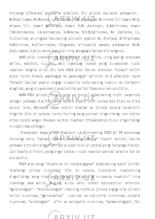 o’qitishga differensial yondoshuv shakllandi. Shu yillarda fakultetda pofessorlar: - M.Xayrullayev, M.Baratov, L.YE. Garber, V.N. Moroz, M. Nurmatov f.f.n dosent M.Q. Aripov, f.f.n. dosent M.Daliyev, dosent E.N. Abramyan, Z.Mo’minova, dosent T.M.Ramazanov, I.R.Ramazanov, R.Nosirov, SH.B.Qahharova, M. Usmonov, I.L. Turchaninov, shuningdek fakultetning bitiruvchi yoshlari M. Sharipov, B.To’ychiyev, E.Mo’minov, A.O’tamurodov, I.Ergashev, o’rindoshlik asosida professorlar M.N. Abdullayeva, H.Aliqulov va boshqalar ilmiy pedagogik faoliyat olib borganlar. 1990 yilda universitetning yangi Nizomi qabul qilinib, uning keyingi taraqqiyot yo’llari, vazifalari, huquqlari, xalq hayotidagi mavqei yangi dunyoqarash nuqtai nazaridan belgilab olindi. Shu bois 1991 yilda fakultet tarkibidan “Iqtisod” bo’limi ajraldi hamda Falsafa, sosiologiya va psixologiya” bo’limlari va 9 kafedradan iborat “Falsafa” fakulteti yoshlar ongiga mustaqillik mafkurasining mazmun va mohiyatini singdirish, yangi dunyoqarashni shakllantirish yo’lida fidokorona mehnat qildilar. 1989-2007 yillarda “Falsafa tarixi va mantiq” kafedrasining mudiri lavozimida ishlagan professor S.A.Yo’ldoshev kafedra a’zolari bilan hamkorlikda Sharq va G’arb xalqlari tarixi, Markaziy Osiyo xalqlari falsafasi va ijtimoiy axloqiy qarashlarini o’rganish bilan bir qatorda, mantiq fanining keng qamrovli o’rganilishiga ham alohida e’tibor qaratib kelgan. Pokiston va Eron falsafasini O’zbekistonda chuqur o’rganilishiga munosib hissa qo’shgan. O’zbekiston Respublikasi Prezidenti I.A.Karimovning 2000 yil 28 yanvardagi farmoniga ko’ra, Toshkent Davlat universitetiga “Milliy” maqomi berilishi, fakultet professor o’qituvchilariga mas’uliyat yuklashi bilan bir qatorda yangi faoliyatga chorladi. Ular falsafiy bilimlarni, yangilangan tafakkur nuqtai nazaridan yoritish bo’yicha faol ish olib bordilar. 2002 yilda yangi “Falsafa va fan metodologiyasi” kafedrasining tashkil qilinishi falsafadagi ijtimoiy muammolar bilan bir qatorda, fundamental masalalarning o’rganilishiga keng imkoniyatlar yaratdi. “Falsafaning munazariy masalalari” ilmiy maktabiga asos solindi. Bugungi kunda ushbu maktab tadqiqotchilari tomonidan “gerontologiya” - “fenomenologiya” insonning individual ijtimoiy ongiga ta’sir qiluvchi omillar muammosi, ”germenevtika” - tushunish va tushuntirish muammosi, qariyalik muammosi, “tanatalogiya” - o’lim va barhayotlik muammosi, “epistemologiya”, “fan 