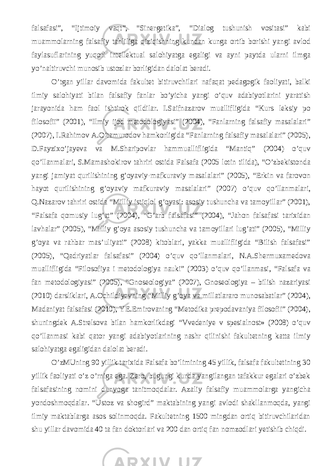 falsafasi”, “Ijtimoiy vaqt”, “Sinergetika”, “Dialog tushunish vositasi” kabi muammolarning falsafiy tahliliga qiziqishning kundan kunga ortib borishi yangi avlod faylasuflarining yuqori intellektual salohiyatga egaligi va ayni paytda ularni ilmga yo’naltiruvchi munosib ustozlar borligidan dalolat beradi. O’tgan yillar davomida fakultet bitiruvchilari nafaqat pedagogik faoliyati, balki ilmiy salohiyati bilan falsafiy fanlar bo’yicha yangi o’quv adabiyotlarini yaratish jarayonida ham faol ishtirok qildilar. I.Saifnazarov muallifligida “Kurs leksiy po filosofii” (2001), “Ilmiy ijod metodologiyasi” (2004), “Fanlarning falsafiy masalalari” (2007), I.Rahimov A.O’tamurodov hamkorligida “Fanlarning falsafiy masalalari” (2005), D.Fayzixo’jayeva va M.Sharipovlar hammuallifligida “Mantiq” (2004) o’quv qo’llanmalari, S.Mamashokirov tahriri ostida Falsafa (2005 lotin tilida), “O’zbekistonda yangi jamiyat qurilishining g’oyaviy-mafkuraviy masalalari” (2005), “Erkin va farovon hayot qurilishining g’oyaviy mafkuraviy masalalari” (2007) o’quv qo’llanmalari, Q.Nazarov tahriri ostida “Milliy istiqlol g’oyasi: asosiy tushuncha va tamoyillar” (2001), “Falsafa qomusiy lug’at” (2004), “G’arb falsafasi” (2004), “Jahon falsafasi tarixidan lavhalar” (2005), “Milliy g’oya asosiy tushuncha va tamoyillari lug’ati” (2005), “Milliy g’oya va rahbar mas’uliyati” (2008) kitoblari, yakka muallifligida “Bilish falsafasi” (2005), “Qadriyatlar falsafasi” (2004) o’quv qo’llanmalari, N.A.Shermuxamedova muallifligida “Filosofiya i metodologiya nauki” (2003) o’quv qo’llanmasi, “Falsafa va fan metodologiyasi” (2005), “Gnoseologiya” (2007), Gnoseologiya – bilish nazariyasi (2010) darsliklari, A.Ochildiyevning “Milliy g’oya va millatlararo munosabatlar” (2004), Madaniyat falsafasi (2010), YE.Emirovaning “Metodika prepodavaniya filosofii” (2004), shuningdek A.Strelsova bilan hamkorlikdagi “Vvedeniye v spesialnost» (2008) o’quv qo’llanmasi kabi qator yangi adabiyotlarining nashr qilinishi fakultetning katta ilmiy salohiyatga egaligidan dalolat beradi. O’zMUning 90 yillik tarixida Falsafa bo’limining 45 yillik, falsafa fakultetining 30 yillik faoliyati o’z o’rniga ega. Zero, bugungi kunda yangilangan tafakkur egalari o’zbek falsafasining nomini dunyoga tanitmoqdalar. Azaliy falsafiy muammolarga yangicha yondoshmoqdalar. “Ustoz va shogird” maktabining yangi avlodi shakllanmoqda, yangi ilmiy maktablarga asos solinmoqda. Fakultetning 1500 mingdan ortiq bitiruvchilaridan shu yillar davomida 40 ta fan doktorlari va 200 dan ortiq fan nomzodlari yetishib chiqdi. 