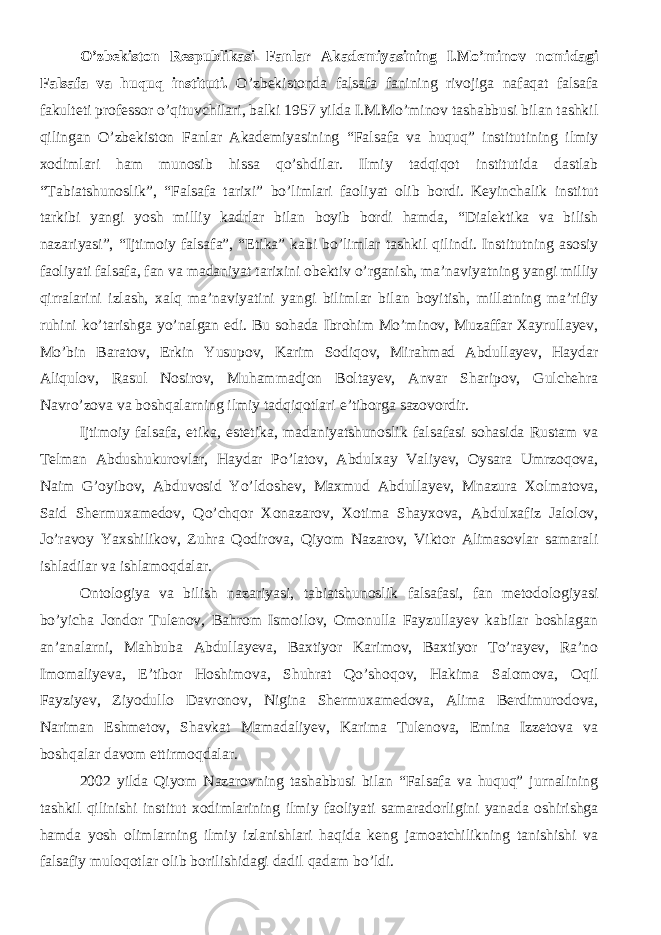 O’zbekiston Respublikasi Fanlar Akademiyasining I.Mo’minov nomidagi Falsafa va huquq instituti. O’zbekistonda falsafa fanining rivojiga nafaqat falsafa fakulteti professor o’qituvchilari, balki 1957 yilda I.M.Mo’minov tashabbusi bilan tashkil qilingan O’zbekiston Fanlar Akademiyasining “Falsafa va huquq” institutining ilmiy xodimlari ham munosib hissa qo’shdilar. Ilmiy tadqiqot institutida dastlab “Tabiatshunoslik”, “Falsafa tarixi” bo’limlari faoliyat olib bordi. Keyinchalik institut tarkibi yangi yosh milliy kadrlar bilan boyib bordi hamda, “Dialektika va bilish nazariyasi”, “Ijtimoiy falsafa”, “Etika” kabi bo’limlar tashkil qilindi. Institutning asosiy faoliyati falsafa, fan va madaniyat tarixini obektiv o’rganish, ma’naviyatning yangi milliy qirralarini izlash, xalq ma’naviyatini yangi bilimlar bilan boyitish, millatning ma’rifiy ruhini ko’tarishga yo’nalgan edi. Bu sohada Ibrohim Mo’minov, Muzaffar Xayrullayev, Mo’bin Baratov, Erkin Yusupov, Karim Sodiqov, Mirahmad Abdullayev, Haydar Aliqulov, Rasul Nosirov, Muhammadjon Boltayev, Anvar Sharipov, Gulchehra Navro’zova va boshqalarning ilmiy tadqiqotlari e’tiborga sazovordir. Ijtimoiy falsafa, etika, estetika, madaniyatshunoslik falsafasi sohasida Rustam va Telman Abdushukurovlar, Haydar Po’latov, Abdulxay Valiyev, Oysara Umrzoqova, Naim G’oyibov, Abduvosid Yo’ldoshev, Maxmud Abdullayev, Mnazura Xolmatova, Said Shermuxamedov, Qo’chqor Xonazarov, Xotima Shayxova, Abdulxafiz Jalolov, Jo’ravoy Yaxshilikov, Zuhra Qodirova, Qiyom Nazarov, Viktor Alimasovlar samarali ishladilar va ishlamoqdalar. Ontologiya va bilish nazariyasi, tabiatshunoslik falsafasi, fan metodologiyasi bo’yicha Jondor Tulenov, Bahrom Ismoilov, Omonulla Fayzullayev kabilar boshlagan an’analarni, Mahbuba Abdullayeva, Baxtiyor Karimov, Baxtiyor To’rayev, Ra’no Imomaliyeva, E’tibor Hoshimova, Shuhrat Qo’shoqov, Hakima Salomova, Oqil Fayziyev, Ziyodullo Davronov, Nigina Shermuxamedova, Alima Berdimurodova, Nariman Eshmetov, Shavkat Mamadaliyev, Karima Tulenova, Emina Izzetova va boshqalar davom ettirmoqdalar. 2002 yilda Qiyom Nazarovning tashabbusi bilan “Falsafa va huquq” jurnalining tashkil qilinishi institut xodimlarining ilmiy faoliyati samaradorligini yanada oshirishga hamda yosh olimlarning ilmiy izlanishlari haqida keng jamoatchilikning tanishishi va falsafiy muloqotlar olib borilishidagi dadil qadam bo’ldi. 