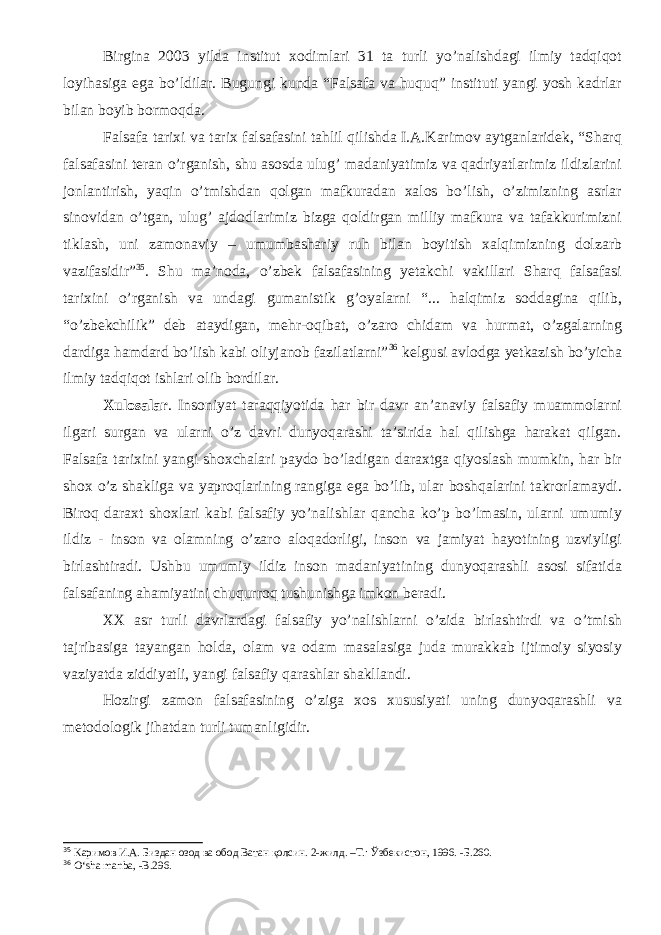 Birgina 2003 yilda institut xodimlari 31 ta turli yo’nalishdagi ilmiy tadqiqot loyihasiga ega bo’ldilar. Bugungi kunda “Falsafa va huquq” instituti yangi yosh kadrlar bilan boyib bormoqda. Falsafa tarixi va tarix falsafasini tahlil qilishda I.A.Karimov aytganlaridek, “Sharq falsafasini teran o’rganish, shu asosda ulug’ madaniyatimiz va qadriyatlarimiz ildizlarini jonlantirish, yaqin o’tmishdan qolgan mafkuradan xalos bo’lish, o’zimizning asrlar sinovidan o’tgan, ulug’ ajdodlarimiz bizga qoldirgan milliy mafkura va tafakkurimizni tiklash, uni zamonaviy – umumbashariy ruh bilan boyitish xalqimizning dolzarb vazifasidir” 35 . Shu ma’noda, o’zbek falsafasining yetakchi vakillari Sharq falsafasi tarixini o’rganish va undagi gumanistik g’oyalarni “... halqimiz soddagina qilib, “o’zbekchilik” deb ataydigan, mehr-oqibat, o’zaro chidam va hurmat, o’zgalarning dardiga hamdard bo’lish kabi oliyjanob fazilatlarni” 36 kelgusi avlodga yetkazish bo’yicha ilmiy tadqiqot ishlari olib bordilar. Xulosalar . Insoniyat taraqqiyotida har bir davr an’anaviy falsafiy muammolarni ilgari surgan va ularni o’z davri dunyoqarashi ta’sirida hal qilishga harakat qilgan. Falsafa tarixini yangi shoxchalari paydo bo’ladigan daraxtga qiyoslash mumkin, har bir shox o’z shakliga va yaproqlarining rangiga ega bo’lib, ular boshqalarini takrorlamaydi. Biroq daraxt shoxlari kabi falsafiy yo’nalishlar qancha ko’p bo’lmasin, ularni umumiy ildiz - inson va olamning o’zaro aloqadorligi, inson va jamiyat hayotining uzviyligi birlashtiradi. Ushbu umumiy ildiz inson madaniyatining dunyoqarashli asosi sifatida falsafaning ahamiyatini chuqurroq tushunishga imkon beradi. XX asr turli davrlardagi falsafiy yo’nalishlarni o’zida birlashtirdi va o’tmish tajribasiga tayangan holda, olam va odam masalasiga juda murakkab ijtimoiy siyosiy vaziyatda ziddiyatli, yangi falsafiy qarashlar shakllandi. Hozirgi zamon falsafasining o’ziga xos xususiyati uning dunyoqarashli va metodologik jihatdan turli tumanligidir. 35 Каримов И.А. Биздан озод ва обод Ватан қолсин. 2-жилд. –Т.: Ўзбекистон, 1996. -Б.260. 36 О‘sha manba, -B.296. 