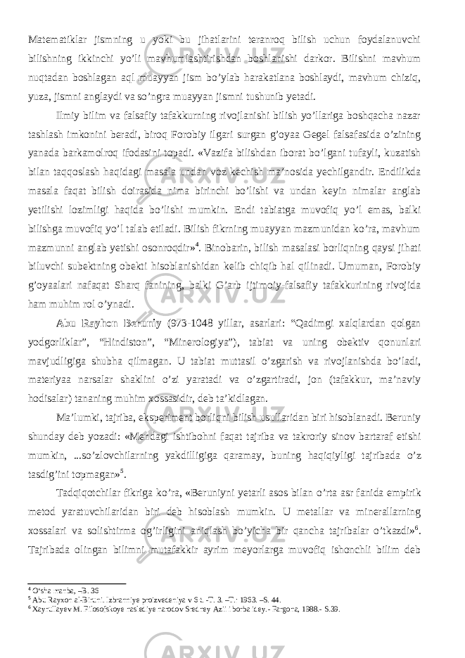 Matematiklar jismning u yoki bu jihatlarini teranroq bilish uchun foydalanuvchi bilishning ikkinchi yо’li mavhumlashtirishdan boshlanishi darkor. Bilishni mavhum nuqtadan boshlagan aql muayyan jism bо’ylab harakatlana boshlaydi, mavhum chiziq, yuza, jismni anglaydi va sо’ngra muayyan jismni tushunib yetadi. Ilmiy bilim va falsafiy tafakkurning rivojlanishi bilish yо’llariga boshqacha nazar tashlash imkonini beradi, biroq Forobiy ilgari surgan g’oyaa Gegel falsafasida о’zining yanada barkamolroq ifodasini topadi. «Vazifa bilishdan iborat bо’lgani tufayli, kuzatish bilan taqqoslash haqidagi masala undan voz kechish ma’nosida yechilgandir. Endilikda masala faqat bilish doirasida nima birinchi bо’lishi va undan keyin nimalar anglab yetilishi lozimligi haqida bо’lishi mumkin. Endi tabiatga muvofiq yо’l emas, balki bilishga muvofiq yо’l talab etiladi. Bilish fikrning muayyan mazmunidan kо’ra, mavhum mazmunni anglab yetishi osonroqdir» 4 . Binobarin, bilish masalasi borliqning qaysi jihati biluvchi subektning obekti hisoblanishidan kelib chiqib hal qilinadi. Umuman, Forobiy g’oyaalari nafaqat Sharq fanining, balki G’arb ijtimoiy-falsafiy tafakkurining rivojida ham muhim rol о’ynadi. Abu Rayhon Beruniy (973-1048 yillar, asarlari: “Qadimgi xalqlardan qolgan yodgorliklar”, “Hindiston”, “Minerologiya”), tabiat va uning obektiv qonunlari mavjudligiga shubha qilmagan. U tabiat muttasil о’zgarish va rivojlanishda bо’ladi, materiyaa narsalar shaklini о’zi yaratadi va о’zgartiradi, jon (tafakkur, ma’naviy hodisalar) tananing muhim xossasidir, deb ta’kidlagan. Ma’lumki, tajriba, eksperiment borliqni bilish usullaridan biri hisoblanadi. Beruniy shunday deb yozadi: «Mendagi ishtibohni faqat tajriba va takroriy sinov bartaraf etishi mumkin, ...s о ’zlovchilarning yakdilligiga qaramay, buning haqiqiyligi tajribada о ’z tasdig’ini topmagan» 5 . Tadqiqotchilar fikriga k о ’ra, «Beruniyni yetarli asos bilan о ’rta asr fanida empirik metod yaratuvchilaridan biri deb hisoblash mumkin. U metallar va minerallarning xossalari va solishtirma og’irligini aniqlash b о ’yicha bir qancha tajribalar о ’tkazdi» 6 . Tajribada olingan bilimni mutafakkir ayrim meyorlarga muvofiq ishonchli bilim deb 4 О‘sha manba, –B. 36 5 Abu Rayxon al-Biruni. Izbranniye proizvedeniya v 6 t. - T. 3. –T.: 1963. – S. 44. 6 Xayrullayev M. Filosofskoye naslediye narodov Sredney Azii i borba idey. - Fargona, 1988. - S. 39 . 