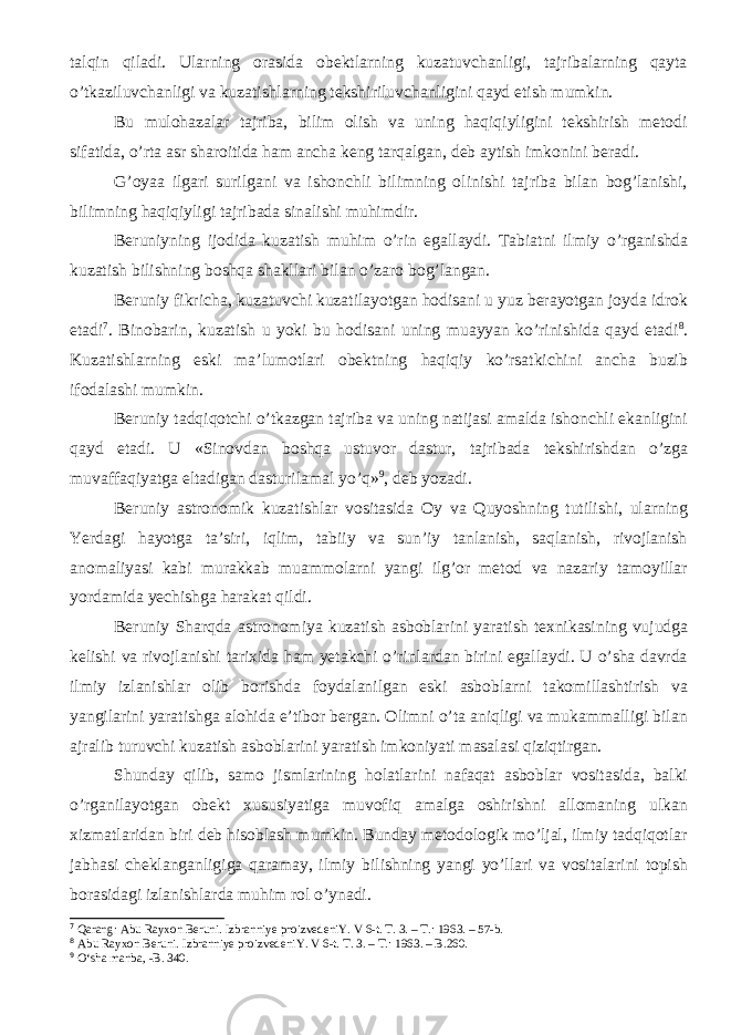 talqin qiladi. Ularning orasida obektlarning kuzatuvchanligi, tajribalarning qayta о ’tkaziluvchanligi va kuzatishlarning tekshiriluvchanligini qayd etish mumkin. Bu mulohazalar tajriba, bilim olish va uning haqiqiyligini tekshirish metodi sifatida, о ’rta asr sharoitida ham ancha keng tarqalgan, deb aytish imkonini beradi. G’oyaa ilgari surilgani va ishonchli bilimning olinishi tajriba bilan bog’lanishi, bilimning haqiqiyligi tajribada sinalishi muhimdir. Beruniyning ijodida kuzatish muhim о ’rin egallaydi. Tabiatni ilmiy о ’rganishda k u zatish bilishning boshqa shakllari bilan о ’zaro bog’langan . Beruniy fikricha, kuzatuvchi kuzatilayotgan hodisani u yuz berayotgan joyda idrok etadi 7 . Binobarin, kuzatish u yoki bu hodisani uning muayyan kо’rinishida qayd etadi 8 . Kuzatishlarning eski ma’lumotlari obektning haqiqiy kо’rsatkichini ancha buzib ifodalashi mumkin. Beruniy tadqiqotchi о’tkazgan tajriba va uning natijasi amalda ishonchli ekanligini qayd etadi. U «Sinovdan boshqa ustuvor dastur, tajribada tekshirishdan о’zga muvaffaqiyatga eltadigan dasturilamal yо’q» 9 , deb yozadi. Beruniy astronomik kuzatishlar vositasida Oy va Quyoshning tutilishi, ularning Yerdagi hayotga ta’siri, iqlim, tabiiy va sun’iy tanlanish, saqlanish, rivojlanish anomaliyasi kabi murakkab muammolarni yangi ilg’or metod va nazariy tamoyillar yordamida yechishga harakat qildi. Beruniy Sharqda astronomiya kuzatish asboblarini yaratish texnikasining vujudga kelishi va rivojlanishi tarixida ham yetakchi о’rinlardan birini egallaydi. U о’sha davrda ilmiy izlanishlar olib borishda foydalanilgan eski asboblarni takomillashtirish va yangilarini yaratishga alohida e’tibor bergan. Olimni о’ta aniqligi va mukammalligi bilan ajralib turuvchi kuzatish asboblarini yaratish imkoniyati masalasi qiziqtirgan. Shunday qilib, samo jismlarining holatlarini nafaqat asboblar vositasida, balki о’rganilayotgan obekt xususiyatiga muvofiq amalga oshirishni allomaning ulkan xizmatlaridan biri deb hisoblash mumkin. Bunday metodologik mо’ljal, ilmiy tadqiqotlar jabhasi cheklanganligiga qaramay, ilmiy bilishning yangi yо’llari va vositalarini topish borasidagi izlanishlarda muhim rol о’ynadi. 7 Qarang: Abu Rayxon Beruni. Izbranniye proizvedeniY. V 6-t. T. 3. – T. : 1963. – 57-b. 8 Abu Rayxon Beruni. Izbranniye proizvedeniY. V 6-t. T. 3. – T. : 1963. – B.260. 9 О‘sha manba , - B. 340. 