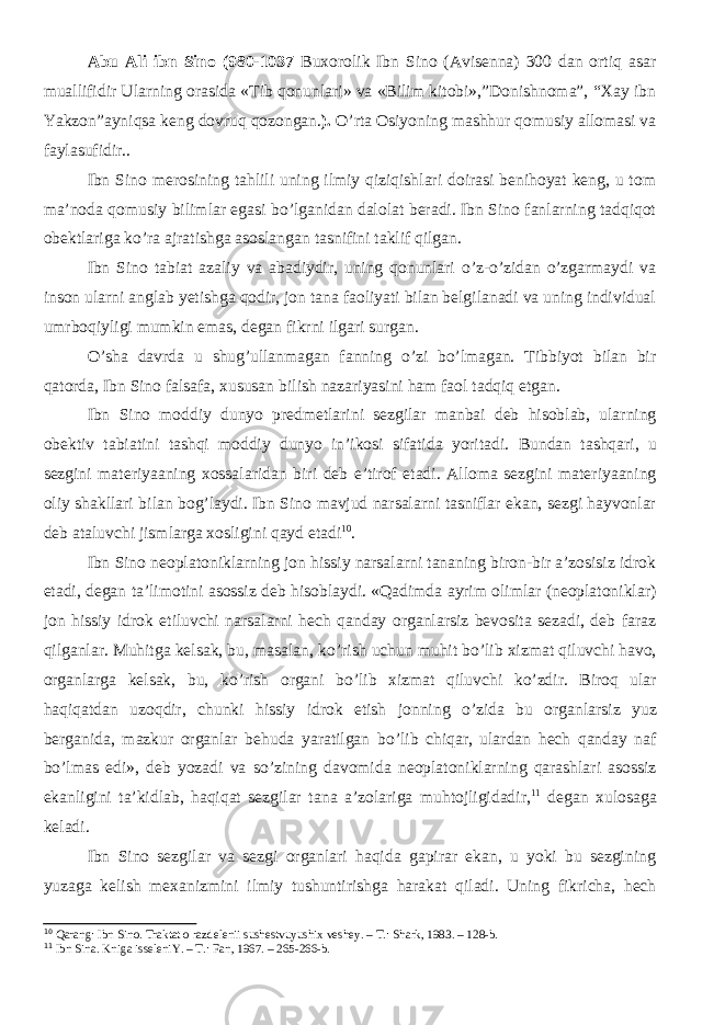 Abu Ali ibn Sino (980-1037 Buxorolik Ibn Sino (Avisenna) 300 dan ortiq asar muallifidir Ularning orasida «Tib qonunlari» va «Bilim kitobi»,”Donishnoma”, “Xay ibn Yakzon”ayniqsa keng dovruq qozongan. ). О’rta Osiyoning mashhur qomusiy allomasi va faylasufidir.. Ibn Sino merosining tahlili uning ilmiy qiziqishlari doirasi benihoyat keng, u tom ma’noda qomusiy bilimlar egasi bо’lganidan dalolat beradi. Ibn Sino fanlarning tadqiqot obektlariga kо’ra ajratishga asoslangan tasnifini taklif qilgan. Ibn Sino tabiat azaliy va abadiydir, uning qonunlari о’z-о’zidan о’zgarmaydi va inson ularni anglab yetishga qodir, jon tana faoliyati bilan belgilanadi va uning individual umrboqiyligi mumkin emas, degan fikrni ilgari surgan. О’sha davrda u shug’ullanmagan fanning о’zi bо’lmagan. Tibbiyot bilan bir qatorda, Ibn Sino falsafa, xususan bilish nazariyasini ham faol tadqiq etgan. Ibn Sino moddiy dunyo predmetlarini sezgilar manbai deb hisoblab, ularning obektiv tabiatini tashqi moddiy dunyo in’ikosi sifatida yoritadi. Bundan tashqari, u sezgini materiyaaning xossalaridan biri deb e’tirof etadi. Alloma sezgini materiyaaning oliy shakllari bilan bog’laydi. Ibn Sino mavjud narsalarni tasniflar ekan, sezgi hayvonlar deb ataluvchi jismlarga xosligini qayd etadi 10 . Ibn Sino neoplatoniklarning jon hissiy narsalarni tananing biron-bir a’zosisiz idrok etadi, degan ta’limotini asossiz deb hisoblaydi. «Qadimda ayrim olimlar (neoplatoniklar) jon hissiy idrok etiluvchi narsalarni hech qanday organlarsiz bevosita sezadi, deb faraz qilganlar. Muhitga kelsak, bu, masalan, k о ’rish uchun muhit b о ’lib xizmat qiluvchi havo, organlarga kelsak, bu, k о ’rish organi b о ’lib xizmat qiluvchi k о ’zdir. Biroq ular haqiqatdan uzoqdir, chunki hissiy idrok etish jonning о ’zida bu organlarsiz yuz berganida, mazkur organlar behuda yaratilgan b о ’lib chiqar, ulardan hech qanday naf b о ’lmas edi», deb yozadi va s о ’zining davomida neoplatoniklarning qarashlari asossiz ekanligini ta’kidlab, haqiqat sezgilar tan a a’zolariga muhtojligidadir, 11 degan xulosaga keladi . Ibn Sino sezgilar va sezgi organlari haqida gapirar ekan, u yoki bu sezgining yuzaga kelish mexanizmini ilmiy tushuntirishga harakat qiladi. Uning fikricha, hech 10 Qarang: Ibn Sino. Traktat o razdelenii sushestvuyushix veshey. – T.: Shark, 1983. – 128-b. 11 Ibn Sina. Kniga isseleniY. – T.: Fan, 1967. – 265-266-b. 