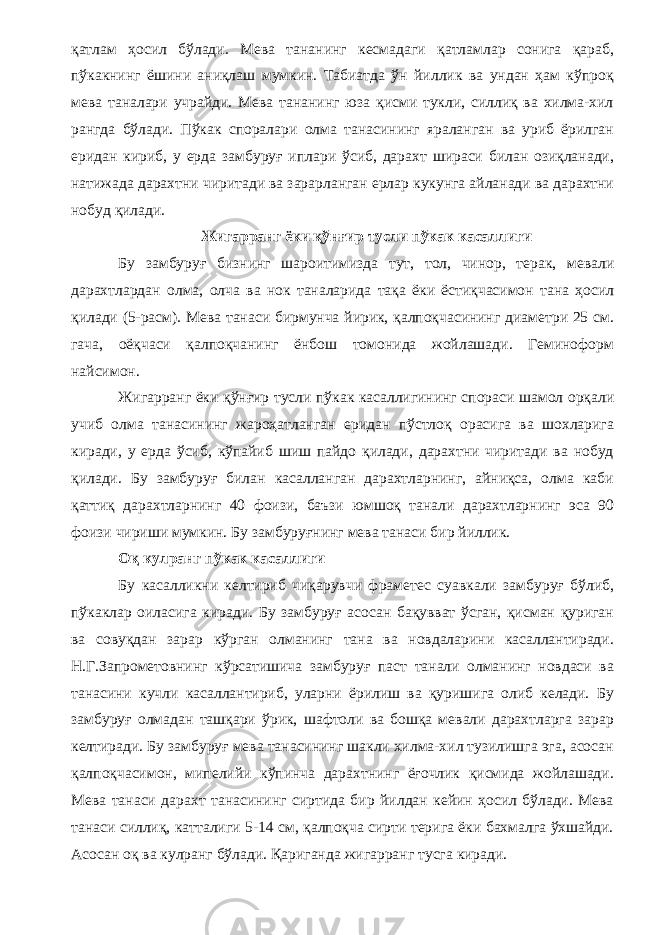 қатлам ҳосил бўлади. Мева тананинг кесмадаги қатламлар сонига қараб, пўкакнинг ёшини аниқлаш мумкин. Табиатда ўн йиллик ва ундан ҳам кўпроқ мева таналари учрайди. Мева тананинг юза қисми тукли, силлиқ ва хилма-хил рангда бўлади. Пўкак споралари олма танасининг яраланган ва уриб ёрилган еридан кириб, у ерда замбуруғ иплари ўсиб, дарахт шираси билан озиқланади, натижада дарахтни чиритади ва зарарланган ерлар кукунга айланади ва дарахтни нобуд қилади. Жигарранг ёки қўнғир тусли пўкак касаллиги Бу замбуруғ бизнинг шароитимизда тут, тол, чинор, терак, мевали дарахтлардан олма, олча ва нок таналарида тақа ёки ёстиқчасимон тана ҳосил қилади (5-расм). Мева танаси бирмунча йирик, қалпоқчасининг диаметри 25 см. гача, оёқчаси қалпоқчанинг ёнбош томонида жойлашади. Геминоформ найсимон. Жигарранг ёки қўнғир тусли пўкак касаллигининг спораси шамол орқали учиб олма танасининг жароҳатланган еридан пўстлоқ орасига ва шохларига киради, у ерда ўсиб, кўпайиб шиш пайдо қилади, дарахтни чиритади ва нобуд қилади. Бу замбуруғ билан касалланган дарахтларнинг, айниқса, олма каби қаттиқ дарахтларнинг 40 фоизи, баъзи юмшоқ танали дарахтларнинг эса 90 фоизи чириши мумкин. Бу замбуруғнинг мева танаси бир йиллик. Оқ кулранг пўкак касаллиги Бу касалликни келтириб чиқарувчи фраметес суавкали замбуруғ бўлиб, пўкаклар оиласига киради. Бу замбуруғ асосан бақувват ўсган, қисман қуриган ва совуқдан зарар кўрган олманинг тана ва новдаларини касаллантиради. Н.Г.Запрометовнинг кўрсатишича замбуруғ паст танали олманинг новдаси ва танасини кучли касаллантириб, уларни ёрилиш ва қуришига олиб келади. Бу замбуруғ олмадан ташқари ўрик, шафтоли ва бошқа мевали дарахтларга зарар келтиради. Бу замбуруғ мева танасининг шакли хилма-хил тузилишга эга, асосан қалпоқчасимон, мипелийи кўпинча дарахтнинг ёғочлик қисмида жойлашади. Мева танаси дарахт танасининг сиртида бир йилдан кейин ҳосил бўлади. Мева танаси силлиқ, катталиги 5-14 см, қалпоқча сирти терига ёки бахмалга ўхшайди. Асосан оқ ва кулранг бўлади. Қариганда жигарранг тусга киради. 