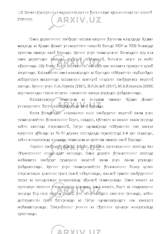 1.2. Олма турларининг касалликларини ўрганишда қулланиладиган асосий усуллар. Олма дарахтининг замбурут касалликларини ўрганиш мақсадида Қарши шаҳрида ва Қарши Давлат университети тажриба боғида 2002 ва 2003 йилларда кузатиш ишлари олиб борилди. Бунинг учун текширилган боғлардаги ҳар хил олма дарахтидан алоҳида гербарий тайёрланиб, йиғилган вақти ва жойи кўрсатилди. Шу билан бирга касалланган олмалар ҳам касаллик турларига қараб ажратилди. Касалланган олма меваларидан ва баргидан тайёрланган гербарийдан лаборатория шароитида касалликни келтириб чиқарган замбуруғлар ажратиб олинди. Бунинг учун Н.А.Наумов (1937), В.И.Билай (1977), М.Б.Хохряков (1969) лар томонидан тавсия этилган намланган камера усулидан фойдаланилди. Касалликларни текшириш ва аниқлаш ишлари Қарши Давлат университети ботаника кафедрасида олиб борилди. Касал ўсимликдан инфекцияни яъни замбуруғни ажратиб олиш учун текширилаётган ўсимликнинг барги, новдаси, пўстлоғи ва меваси аввал спиртда кейин алангада стерилланиб, Петри идишларида тайёрланган нам камера муҳитига қўйилди ва 25-27 даража иссикдикда термостатда 3-4 кун сақланди, кейин микроскопда аниқлаш, текшириш ва кузатиш ишлари олиб борилди. Паразит замбуруғ турлари, асосан, ўсимлик органларининг юзасида ёки тўқимасининг ичида ҳаёт кечиради. Олма дарахти ўсимлигининг юзасида жойлашган замбуруғ турларини ажратиб олиш учун ювиш усулидан фойдаланилди. Бунинг учун текширилаётган ўсимликнинг бирор қисми стерилизация қилинган сувга солиб чайқатилади, ювилиб тушган замбуругнинг спора ва конидиялари микроскопда кўрилиб текширилади. Олма меваси ва органлари юзасини стерилизация қилишда, олма меваси, барги ва новдаларини спиртда бир неча секунд сақлаб, уни спиртовкадаги алангага тутилади, кейин дистерланган сувга ботирилади ва Петри идишчаларидаги нам камерага жойлаштирилади. Тажрибанинг учинчи ва тўртинчи кунлари микроскопда кузатилади. 