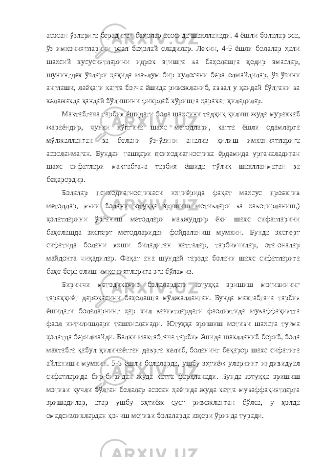 асосан ўзларига берадиган баҳолар асосида шаклланади. 4 ёшли болалар эса, ўз имкониятларини реал баҳолай оладилар. Лекин, 4-5 ёшли болалар ҳали шахсий хусусиятларини идрок этишга ва баҳолашга қодир эмаслар, шунингдек ўзлари ҳақида маълум бир хулосани бера олмайдилар, ўз-ўзини англаши, лаёқати катта боғча ёшида ривожланиб, аввал у қандай бўлгани ва келажакда қандай бўлишини фикрлаб кўришга ҳаракат қиладилар. Мактабгача тарбия ёшидаги бола шахсини тадқиқ қилиш жуда мураккаб жараёндир, чунки кўпгина шахс методлари, катта ёшли одамларга мўлжалланган ва болани ўз-ўзини анализ қилиш имкониятларига асосланмаган. Бундан ташқари психодиагностика ёрдамида урганаладиган шахс сифатлари мактабгача тарбия ёшида тўлик шаклланмаган ва беқарордир. Болалар психодиагностикаси ихтиёрида фақат махсус проектив методлар, яъии болани ютуққа эришиш мотивлари ва хавотирланиш,) ҳолатларини ўрганиш методлари мавжуддир ёки шахс сифатларини баҳолашда эксперт методларидан фойдаланиш мумкин. Бунда эксперт сифатида болани яхши биладиган катталар, тарбиячилар, ота-оналар майдонга чиқадилар. Фақат ана шундай тарзда болани шахс сифатларига баҳо бера олиш имкониятларига эга бўламиз. Биринчи методикамиз болалардаги ютуққа эришиш мотивининг тараққиёт даражасини баҳолашга мўлжалланган. Бунда мактабгача тарбия ёшидаги болаларнинг ҳар хил вазиятлардаги фаолиятида муваффақиятга фаол интилишлари ташхисланади. Ютуққа эришиш мотиви шахсга туғма ҳолатда берилмайди. Балки мактабгача тарбия ёшида шаклланиб-бориб, бола мактабга қабул қилинаётган даврга келиб, боланинг беқарор шахс сифатига айланиши мумкин. 5-6 ёшли болаларда, ушбу эҳтиёж уларнинг индивидуал сифатларида бир-биридан жуда катта фарқланади. Бунда ютуққа эришиш мотиви кучли бўлган болалар асосан ҳаётида жуда катта муваффақиятларга эришадилар, агар ушбу эҳтиёж суст ривожланган бўлса, у ҳолда омадсизликлардан қочиш мотиви болаларда юқори ўринда туради. 