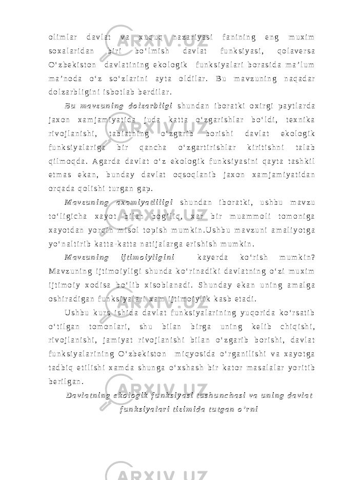 o l i m l a r d a v l a t v a x u q u q n a z a r i y a s i f a n i n i n g e n g m u x i m s o x a l a r i d a n b i r i b o ‘ l m i s h d a v l a t f u n k s i y a s i , q o l a v e r s a O ‘ z b e k i s t o n d a v l a t i n i n g e k o l o g i k f u n k s i y a l a r i b o r a s i d a m a ’ l u m m a ’ n o d a o ‘ z s o ‘ z l a r i n i a y t a o l d i l a r . B u m a v z u n i n g n a q a d a r d o l z a r b l i g i n i i s b o t l a b b e r d i l a r . B u m a v z u n i n g d o l z a r b l i g i s h u n d a n i b o r a t k i o x i r g i p a y t l a r d a j a x o n x a m j a m i y a t i d a j u d a k a t t a o ‘ z g a r i s h l a r b o ‘ l d i , t e x n i k a r i v o j l a n i s h i , t a b i a t n i n g o ‘ z g a r i b b o r i s h i d a v l a t e k o l o g i k f u n k s i y a l a r i g a b i r q a n c h a o ‘ z g a r t i r i s h l a r k i r i t i s h n i t a l a b q i l m o q d a . A g a r d a d a v l a t o ‘ z e k o l o g i k f u n k s i y a s i n i q a y t a t a s h k i l e t m a s e k a n , b u n d a y d a v l a t o q s o q l a n i b j a x o n x a m j a m i y a t i d a n o r q a d a q o l i s h i t u r g a n g a p . M a v z u n i n g a x a m i y a t l i l i g i s h u n d a n i b o r a t k i , u s h b u m a v z u t o ‘ l i g i c h a x a y o t b i l a n b o g ’ l i q , x a r b i r m u a m m o l i t o m o n i g a x a y o t d a n y o r q i n m i s o l t o p i s h m u m k i n . U s h b u m a v z u n i a m a l i y o t g a y o ‘ n a l t i r i b k a t t a - k a t t a n a t i j a l a r g a e r i s h i s h m u m k i n . M a v z u n i n g i j t i m o i y l i g i n i k a y e r d a k o ‘ r i s h m u m k i n ? M a v z u n i n g i j t i m o i y l i g i s h u n d a k o ‘ r i n a d i k i d a v l a t n i n g o ‘ z i m u x i m i j t i m o i y x o d i s a b o ‘ l i b x i s o b l a n a d i . S h u n d a y e k a n u n i n g a m a l g a o s h i r a d i g a n f u n k s i y a l a r i x a m i j t i m o i y l i k k a s b e t a d i . U s h b u k u r s i s h i d a d a v l a t f u n k s i y a l a r i n i n g y u q o r i d a k o ‘ r s a t i b o ‘ t i l g a n t o m o n l a r i , s h u b i l a n b i r g a u n i n g k e l i b c h i q i s h i , r i v o j l a n i s h i , j a m i y a t r i v o j l a n i s h i b i l a n o ‘ z g a r i b b o r i s h i , d a v l a t f u n k s i y a l a r i n i n g O ‘ z b e k i s t o n m i q y o s i d a o ‘ r g a n i l i s h i v a x a y o t g a t a d b i q e t i l i s h i x a m d a s h u n g a o ‘ x s h a s h b i r k a t o r m a s a l a l a r y o r i t i b b e r i l g a n . D a v l a t n i n g e k o l o g i k f u n k s i y a s i t u s h u n c h a s i v a u n i n g d a v l a t f u n k s i y a l a r i t i z i m i d a t u t g a n o ’ r n i 