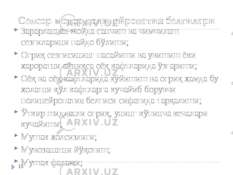 Сенсор-мотор полинейропатия белгилари  Зарарланган жойда санчиш ва чимчилаш сезгиларини пайдо бўлиши;  Оғриқ сезгисининг пасайиши ва увишиш ёки ҳароратни айниқса оёқ кафтларида ўзгариши;  Оёқ ва оёқ кафтларида куйишиш ва оғриқ ҳамда бу ҳолатни қўл кафтларга кучайиб борувчи полинейропатия белгиси сифатида тарқалиши;  Ўткир шиддатли оғриқ, унинг кўпинча кечалари кучайиши;  Мушак ҳолсизлиги;  Мувозанатни йўқотиш;  Мушак фалажи; 15 