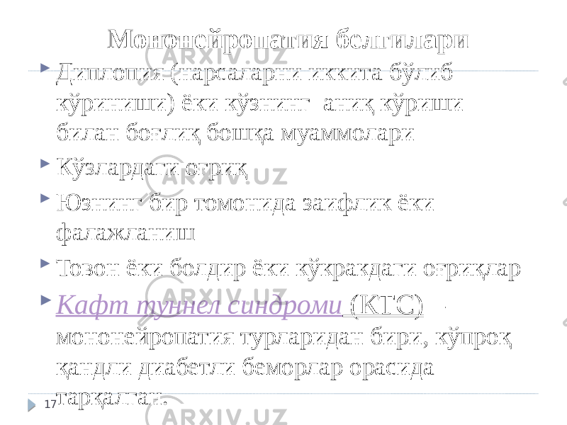 Мононейропатия белгилари  Диплопия (нарсаларни иккита бўлиб кўриниши) ёки кўзнинг аниқ кўриши билан боғлиқ бошқа муаммолари  Кўзлардаги оғриқ  Юзнинг бир томонида заифлик ёки фалажланиш  Товон ёки болдир ёки кўкракдаги оғриқлар  Кафт туннел синдроми (КТС) – мононейропатия турларидан бири, кўпроқ қандли диабетли беморлар орасида тарқалган. 17 