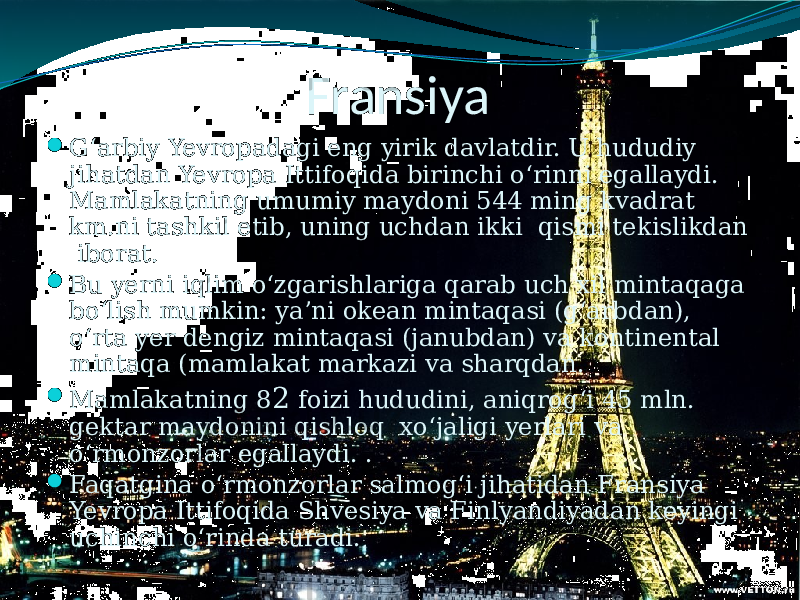 Fransiya  G‘arbiy Yevropadagi eng yirik davlatdir. U hududiy jihatdan Yevropa Ittifoqida birinchi o‘rinni egallaydi. Mamlakatning umumiy maydoni 544 ming kvadrat km.ni tashkil etib, uning uchdan ikki qismi tekislikdan iborat.  Bu yerni iqlim o‘zgarishlariga qarab uch xil mintaqaga bo‘lish mumkin: ya’ni okean mintaqasi (g‘arbdan), o‘rta yer dengiz mintaqasi (janubdan) va kontinental mintaqa (mamlakat markazi va sharqdan.  Mamlakatning 8 2 foizi hududini, aniqrog‘i 45 mln. gektar maydonini qishloq xo‘jaligi yerlari va o‘rmonzorlar egallaydi. .  Faqatgina o‘rmonzorlar salmog‘i jihatidan Fransiya Yevropa Ittifoqida Shvesiya va Finlyandiyadan keyingi uchinchi o‘rinda turadi. 