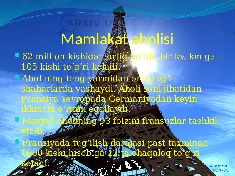 Mamlakat aholisi  62 million kishidan ortiq bo‘lib, bir kv. km ga 105 kishi to‘g‘ri keladi.  Aholining teng yarmidan ortiqrog‘i shaharlarda yashaydi. Aholi soni jihatidan Fransiya Yevropada Germaniyadan keyin ikkinchi o‘rinni egallaydi.  Mavjud aholining 93 foizini fransuzlar tashkil etadi.  Fransiyada tug‘ilish darajasi past taxminan 1000 kishi hisobiga 12 ta chaqaloq to‘g‘ri keladi. 