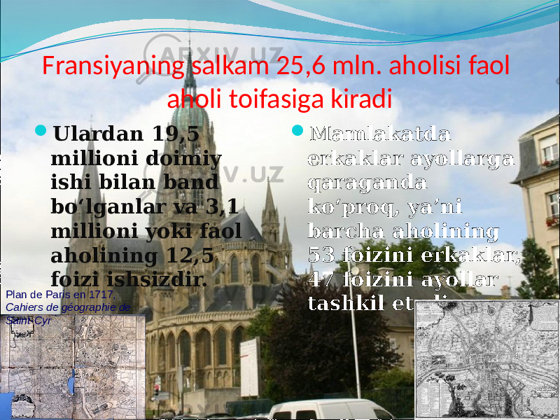 Fransiyaning salkam 25,6 mln. aholisi faol aholi toifasiga kiradi  Ulardan 19,5 millioni doimiy ishi bilan band bo‘lganlar va 3,1 millioni yoki faol aholining 12,5 foizi ishsizdir.  Mamlakatda erkaklar ayollarga qaraganda ko‘proq, ya’ni barcha aholining 53 foizini erkaklar, 47 foizini ayollar tashkil etadiPlan de Paris en 1717, Cahiers de géographie de Saint-Cyr 