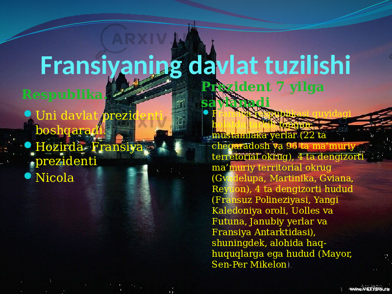 Fransiyaning davlat tuzilishi Respublika.  Uni davlat prezidenti boshqaradi.  Hozirda Fransiya prezidenti  Nicola Prezident 7 yilga saylanadi  Fransiya respublikasi quyidagi holatda tarkib topgan: mustamlaka yerlar (22 ta chegaradosh va 96 ta ma’muriy terretorial okrug), 4 ta dengizorti ma’muriy territorial okrug (Gvadelupa, Martinika, Gviana, Reyuon), 4 ta dengizorti hudud (Fransuz Polineziyasi, Yangi Kaledoniya oroli, Uolles va Futuna, Janubiy yerlar va Fransiya Antarktidasi), shuningdek, alohida haq- huquqlarga ega hudud (Mayor, Sen-Per Mikelon ). 